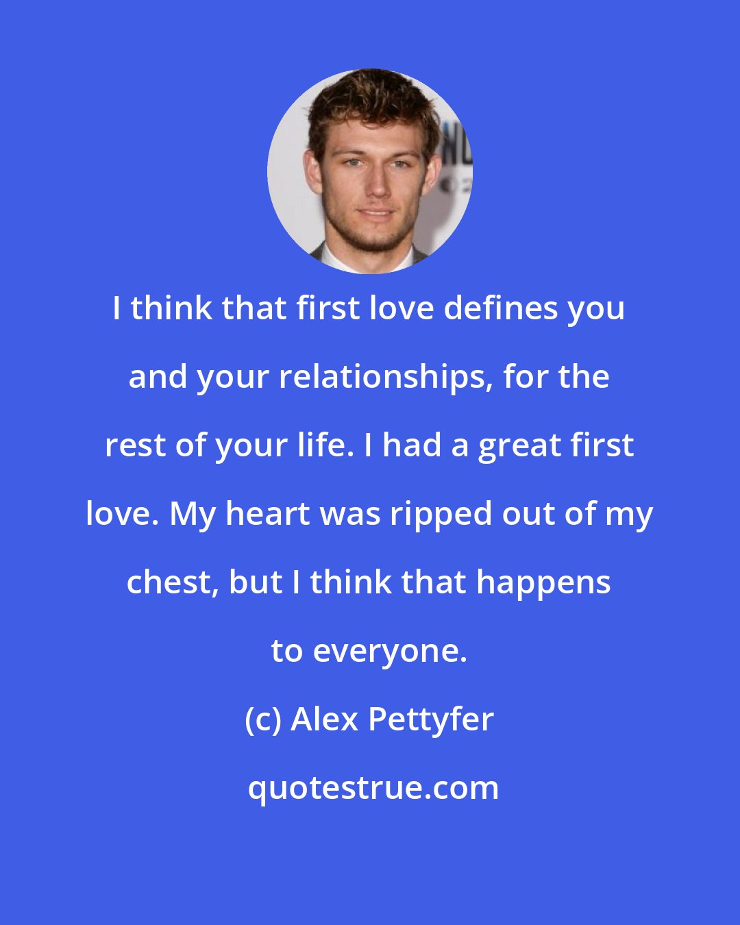 Alex Pettyfer: I think that first love defines you and your relationships, for the rest of your life. I had a great first love. My heart was ripped out of my chest, but I think that happens to everyone.