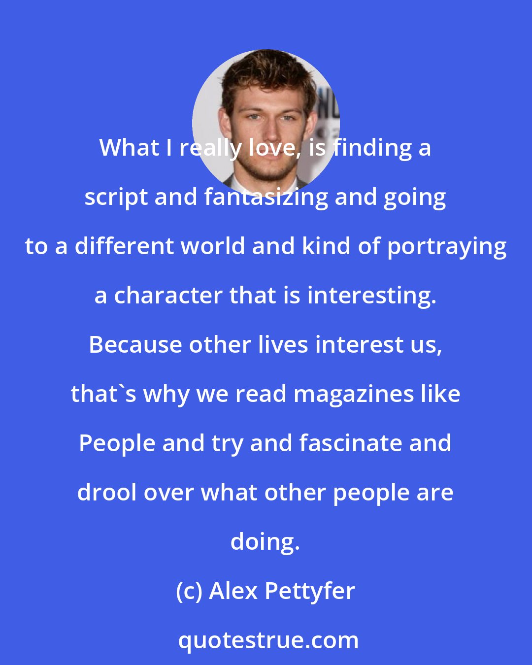 Alex Pettyfer: What I really love, is finding a script and fantasizing and going to a different world and kind of portraying a character that is interesting. Because other lives interest us, that's why we read magazines like People and try and fascinate and drool over what other people are doing.