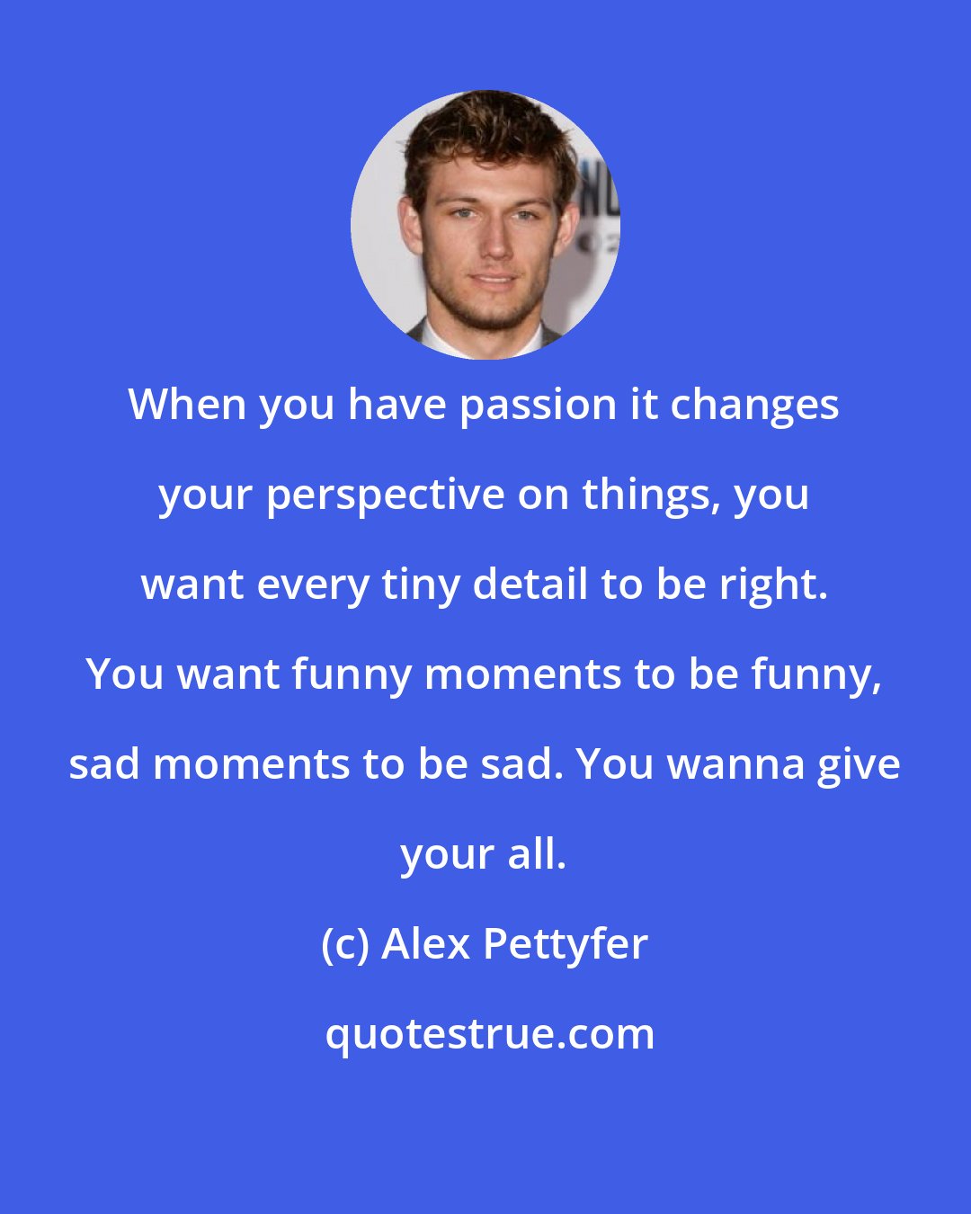 Alex Pettyfer: When you have passion it changes your perspective on things, you want every tiny detail to be right. You want funny moments to be funny, sad moments to be sad. You wanna give your all.