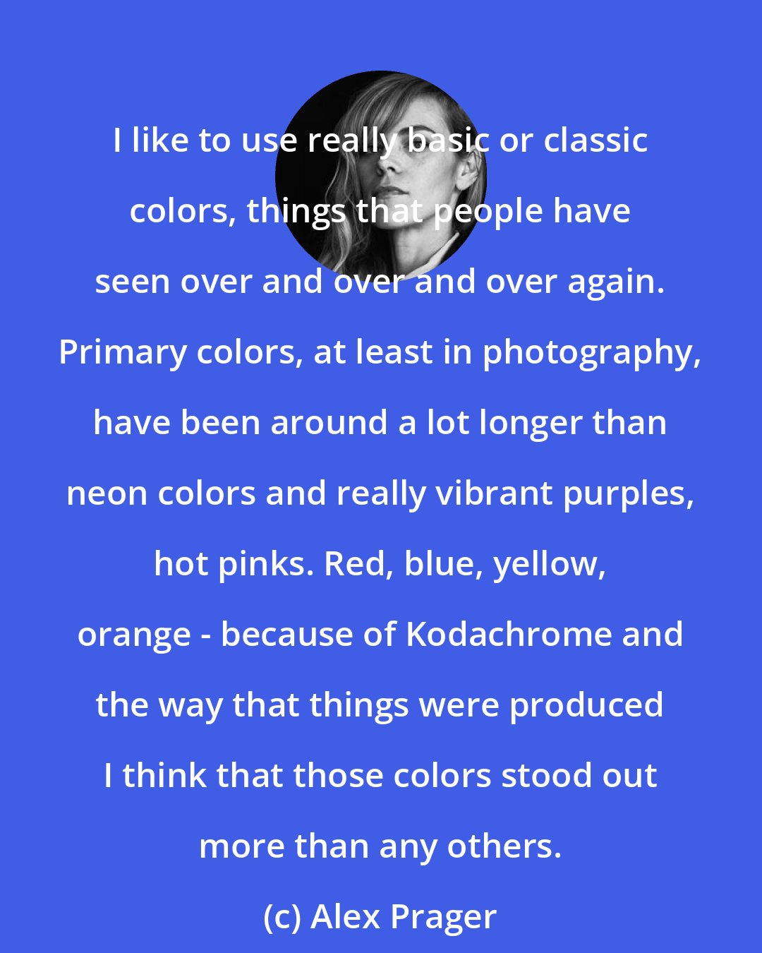 Alex Prager: I like to use really basic or classic colors, things that people have seen over and over and over again. Primary colors, at least in photography, have been around a lot longer than neon colors and really vibrant purples, hot pinks. Red, blue, yellow, orange - because of Kodachrome and the way that things were produced I think that those colors stood out more than any others.