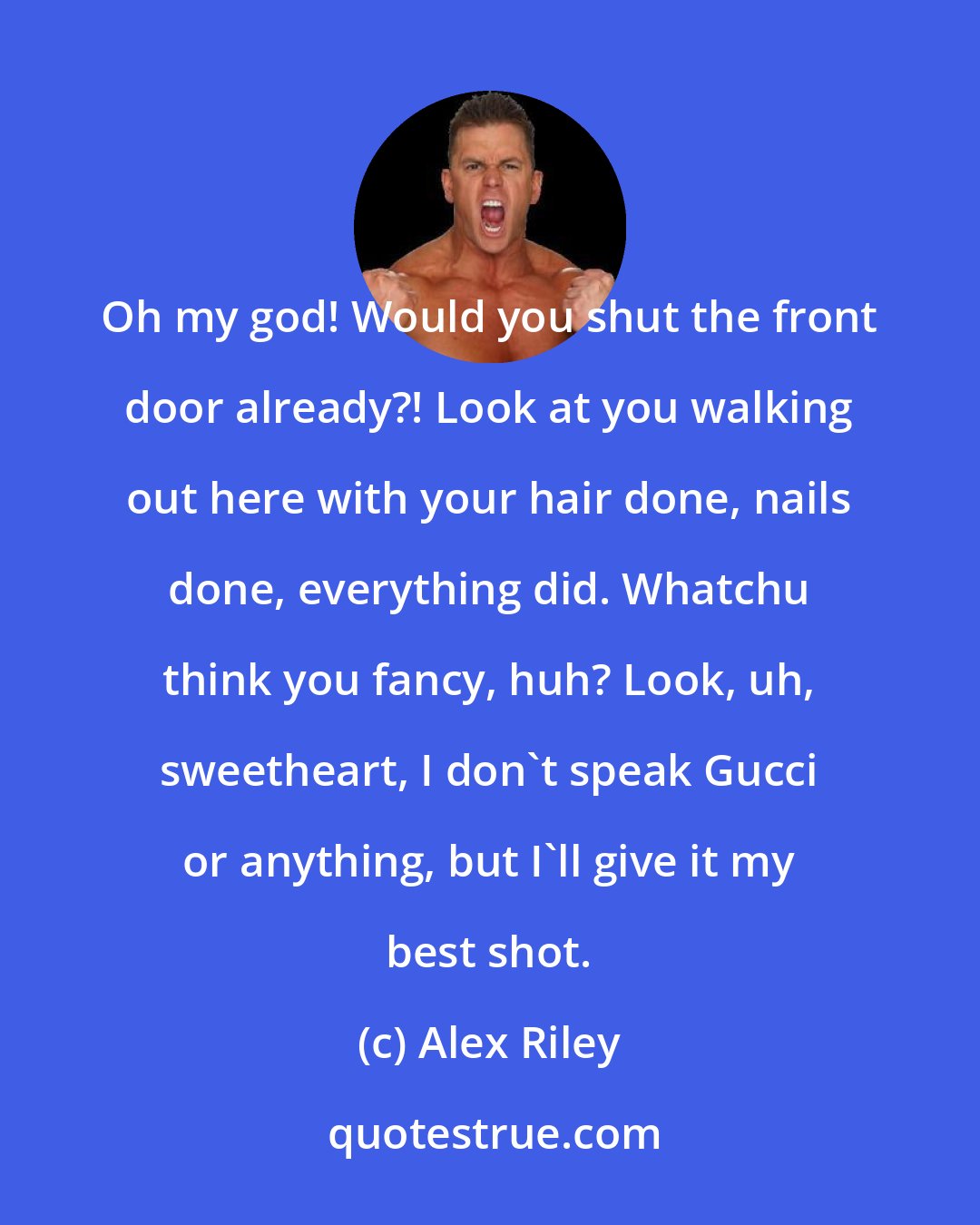 Alex Riley: Oh my god! Would you shut the front door already?! Look at you walking out here with your hair done, nails done, everything did. Whatchu think you fancy, huh? Look, uh, sweetheart, I don't speak Gucci or anything, but I'll give it my best shot.