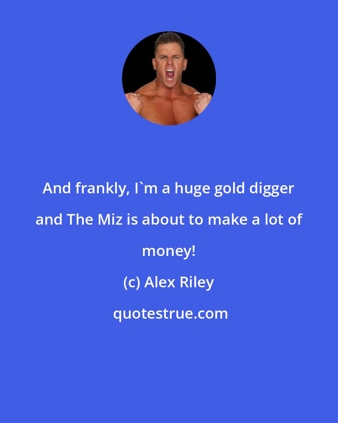 Alex Riley: And frankly, I'm a huge gold digger and The Miz is about to make a lot of money!