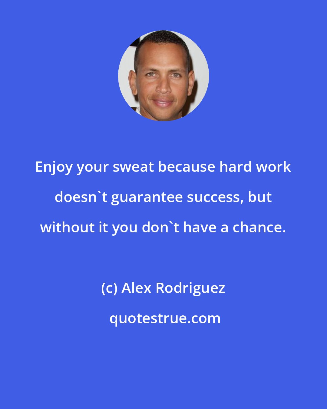 Alex Rodriguez: Enjoy your sweat because hard work doesn't guarantee success, but without it you don't have a chance.