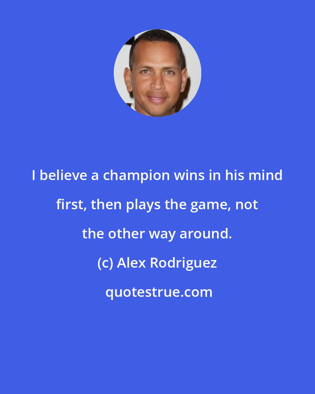 Alex Rodriguez: I believe a champion wins in his mind first, then plays the game, not the other way around.