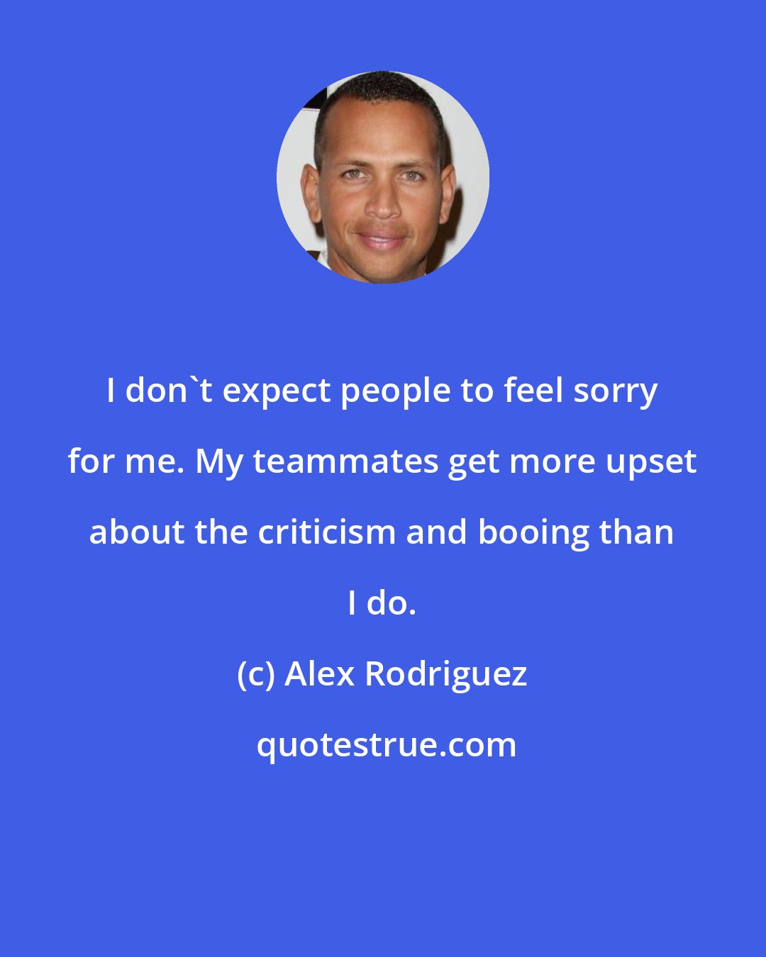 Alex Rodriguez: I don't expect people to feel sorry for me. My teammates get more upset about the criticism and booing than I do.