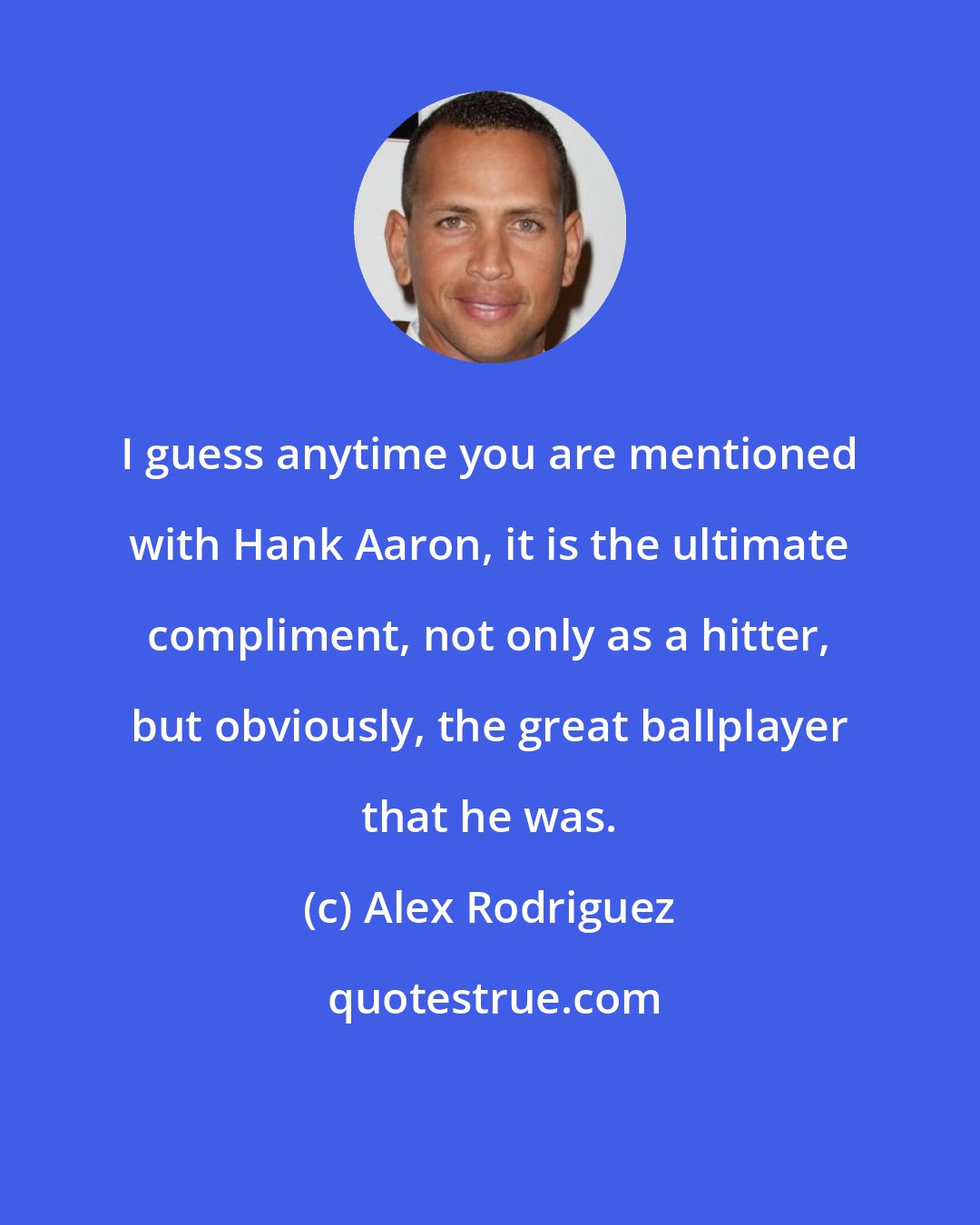 Alex Rodriguez: I guess anytime you are mentioned with Hank Aaron, it is the ultimate compliment, not only as a hitter, but obviously, the great ballplayer that he was.