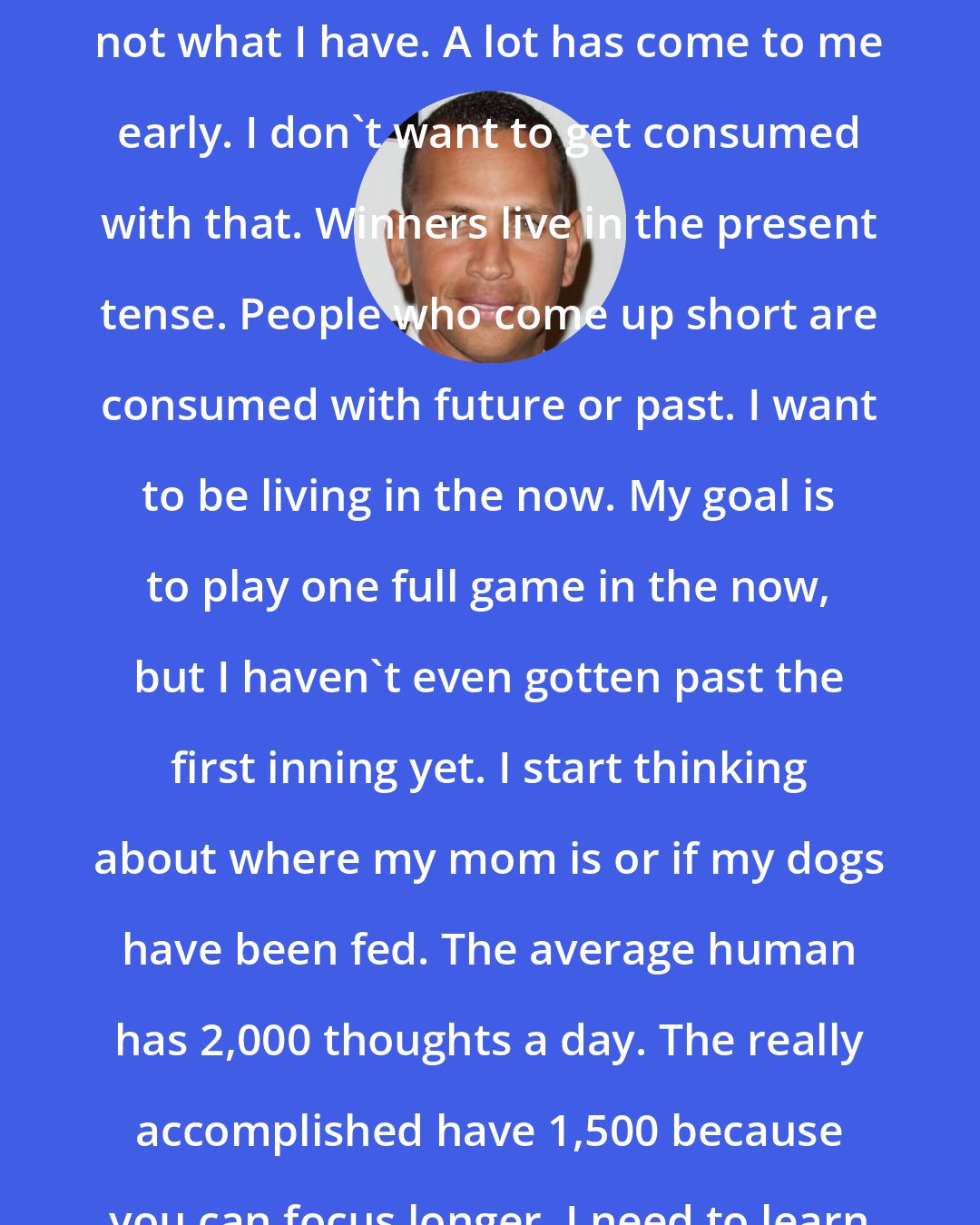 Alex Rodriguez: I'm focussing on what I haven't attained, not what I have. A lot has come to me early. I don't want to get consumed with that. Winners live in the present tense. People who come up short are consumed with future or past. I want to be living in the now. My goal is to play one full game in the now, but I haven't even gotten past the first inning yet. I start thinking about where my mom is or if my dogs have been fed. The average human has 2,000 thoughts a day. The really accomplished have 1,500 because you can focus longer. I need to learn how to focus longer.