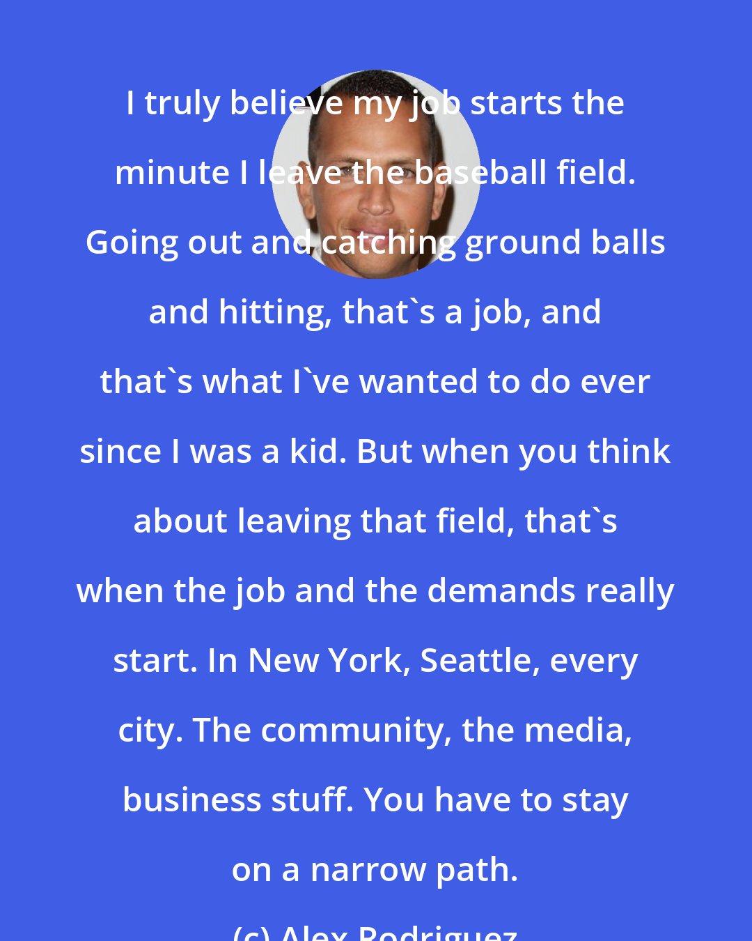 Alex Rodriguez: I truly believe my job starts the minute I leave the baseball field. Going out and catching ground balls and hitting, that's a job, and that's what I've wanted to do ever since I was a kid. But when you think about leaving that field, that's when the job and the demands really start. In New York, Seattle, every city. The community, the media, business stuff. You have to stay on a narrow path.