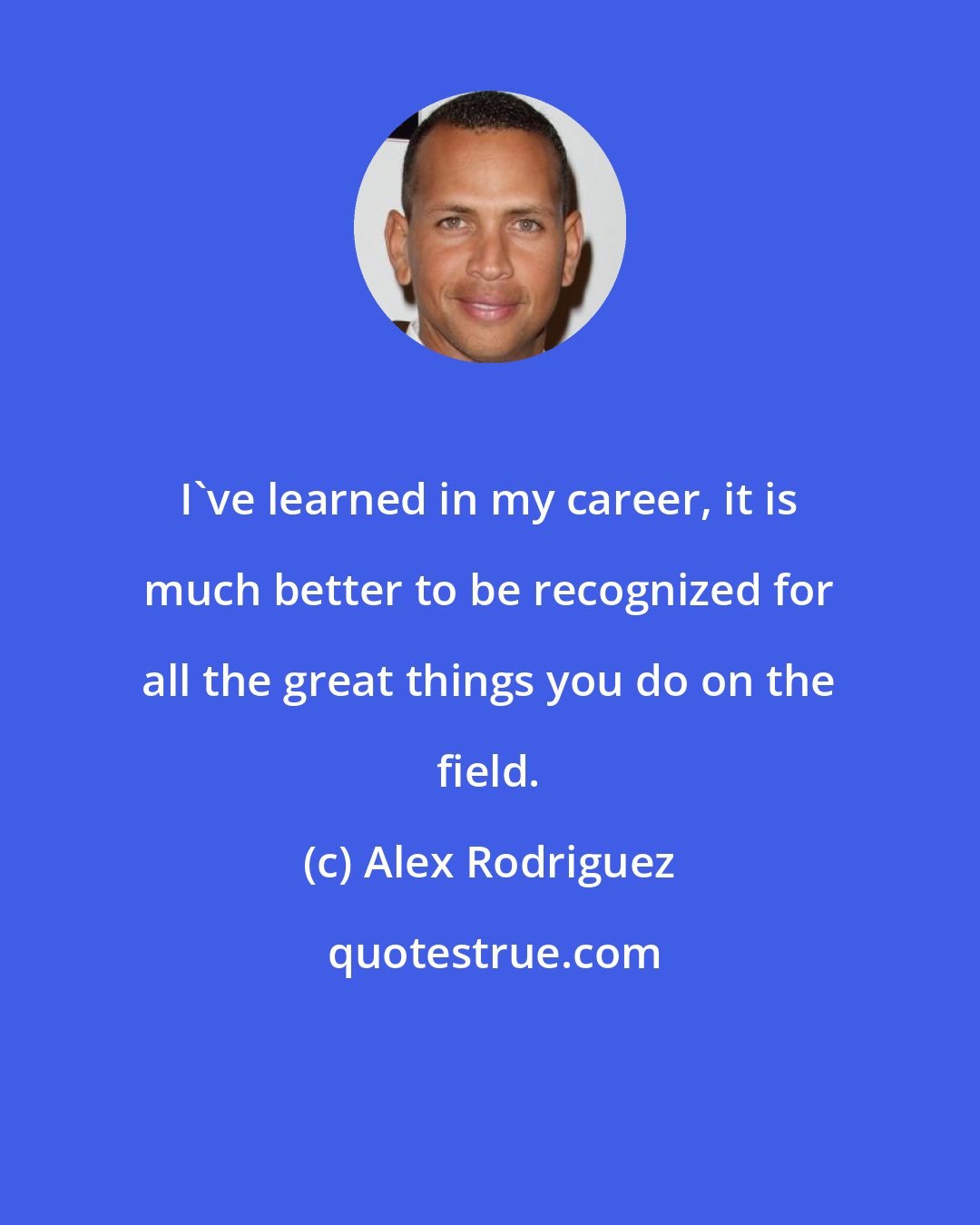 Alex Rodriguez: I've learned in my career, it is much better to be recognized for all the great things you do on the field.