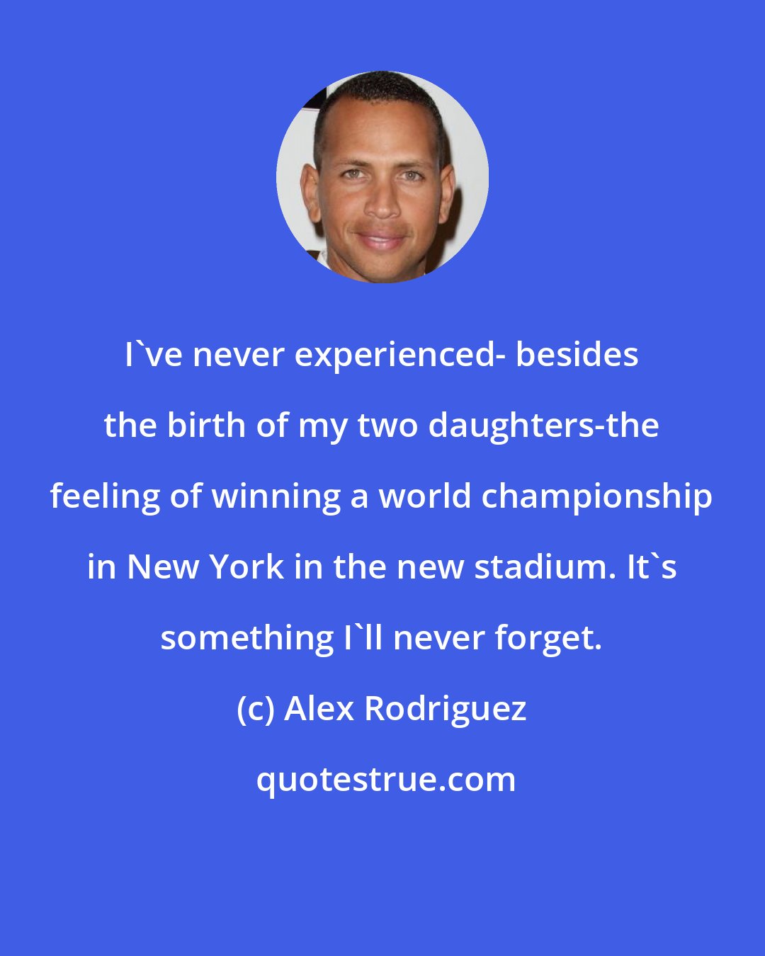 Alex Rodriguez: I've never experienced- besides the birth of my two daughters-the feeling of winning a world championship in New York in the new stadium. It's something I'll never forget.