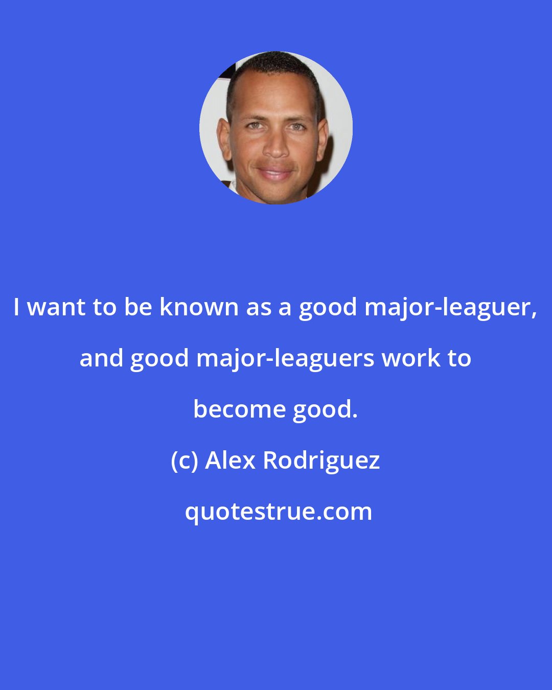 Alex Rodriguez: I want to be known as a good major-leaguer, and good major-leaguers work to become good.