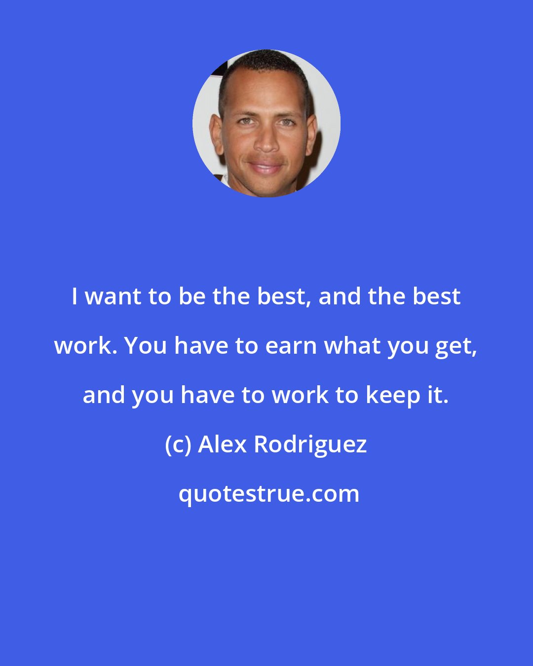 Alex Rodriguez: I want to be the best, and the best work. You have to earn what you get, and you have to work to keep it.