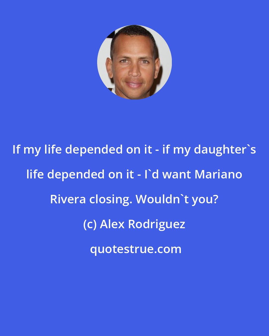 Alex Rodriguez: If my life depended on it - if my daughter's life depended on it - I'd want Mariano Rivera closing. Wouldn't you?