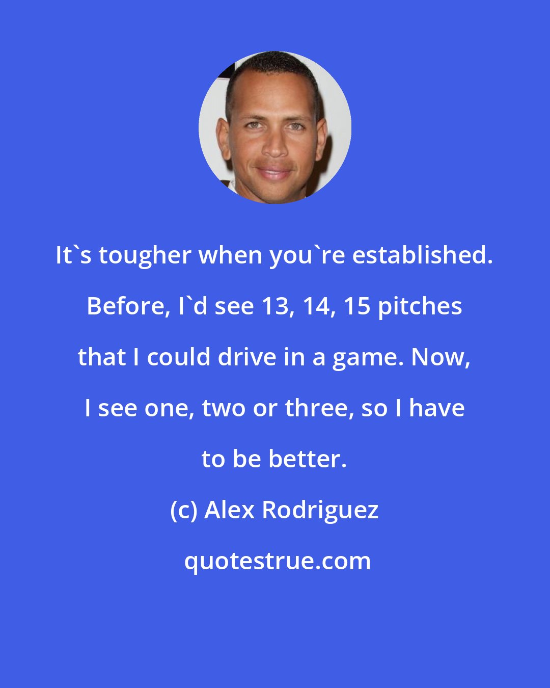 Alex Rodriguez: It's tougher when you're established. Before, I'd see 13, 14, 15 pitches that I could drive in a game. Now, I see one, two or three, so I have to be better.