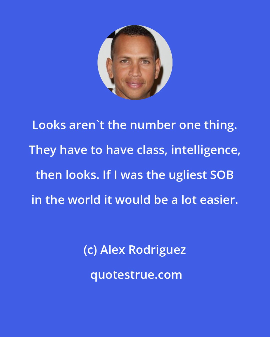 Alex Rodriguez: Looks aren't the number one thing. They have to have class, intelligence, then looks. If I was the ugliest SOB in the world it would be a lot easier.