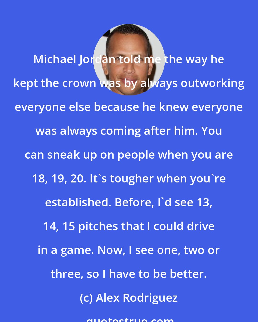 Alex Rodriguez: Michael Jordan told me the way he kept the crown was by always outworking everyone else because he knew everyone was always coming after him. You can sneak up on people when you are 18, 19, 20. It's tougher when you're established. Before, I'd see 13, 14, 15 pitches that I could drive in a game. Now, I see one, two or three, so I have to be better.