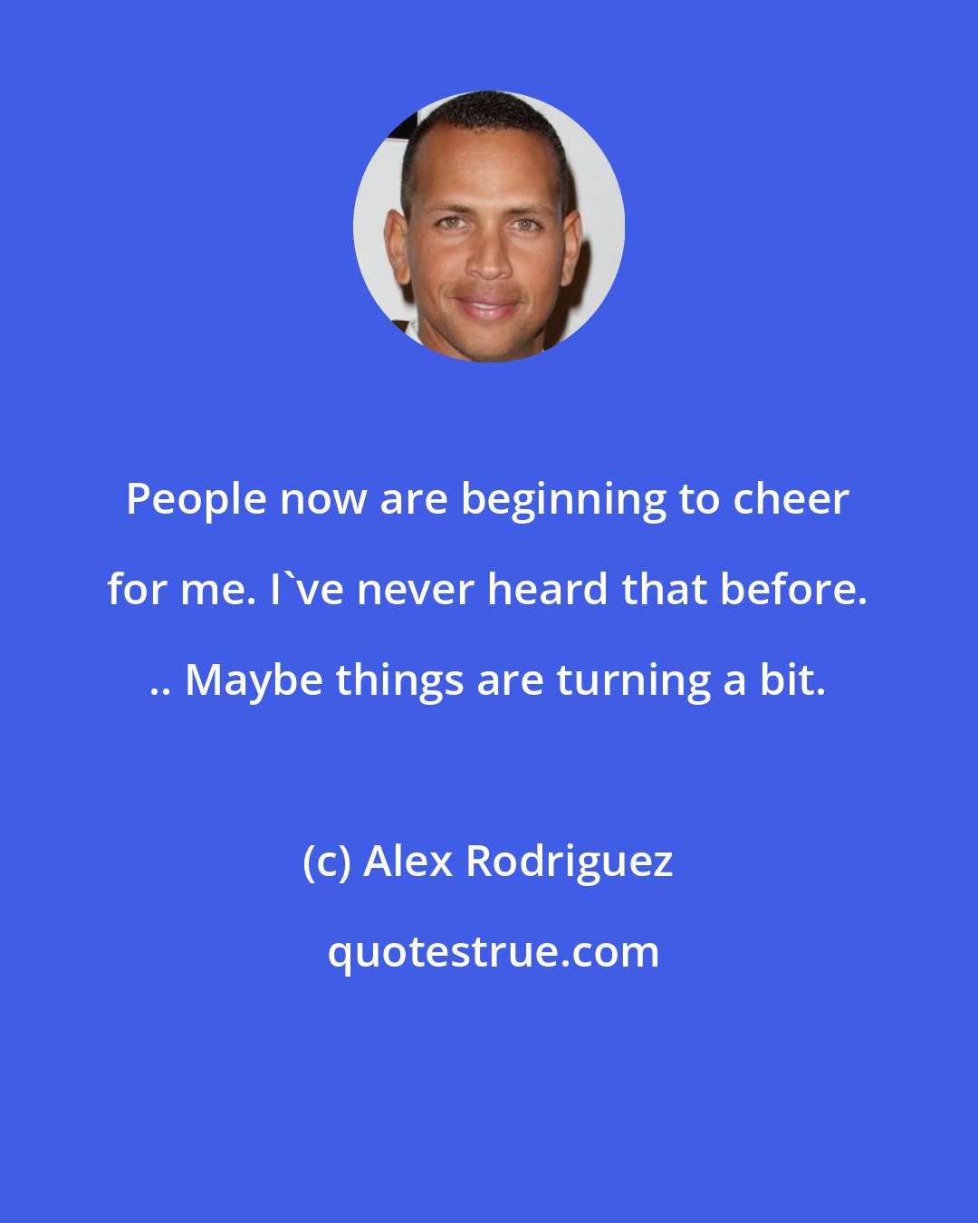 Alex Rodriguez: People now are beginning to cheer for me. I've never heard that before. .. Maybe things are turning a bit.