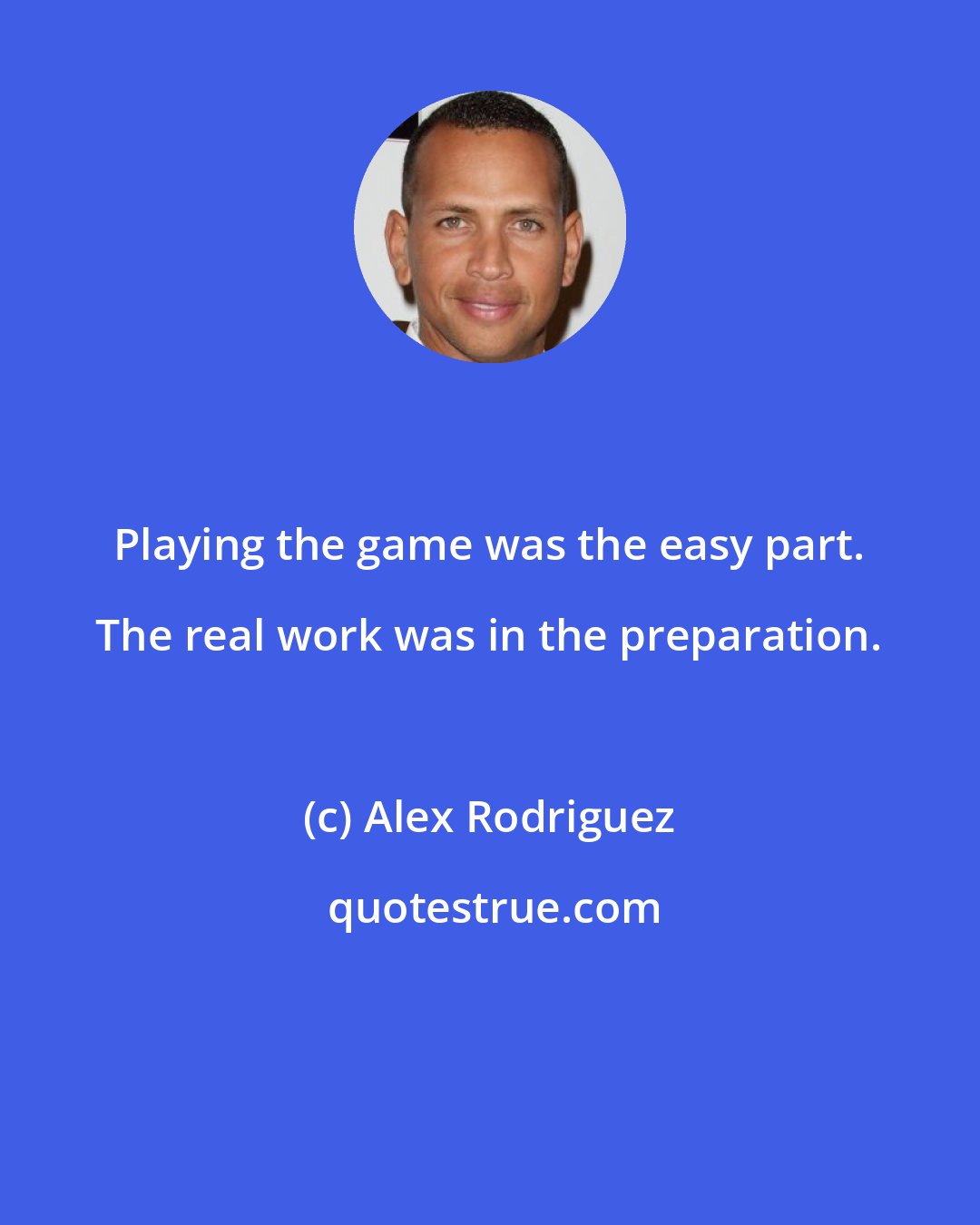 Alex Rodriguez: Playing the game was the easy part. The real work was in the preparation.