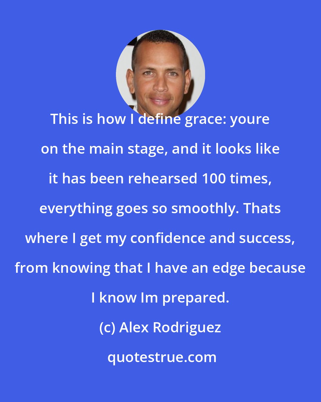 Alex Rodriguez: This is how I define grace: youre on the main stage, and it looks like it has been rehearsed 100 times, everything goes so smoothly. Thats where I get my confidence and success, from knowing that I have an edge because I know Im prepared.