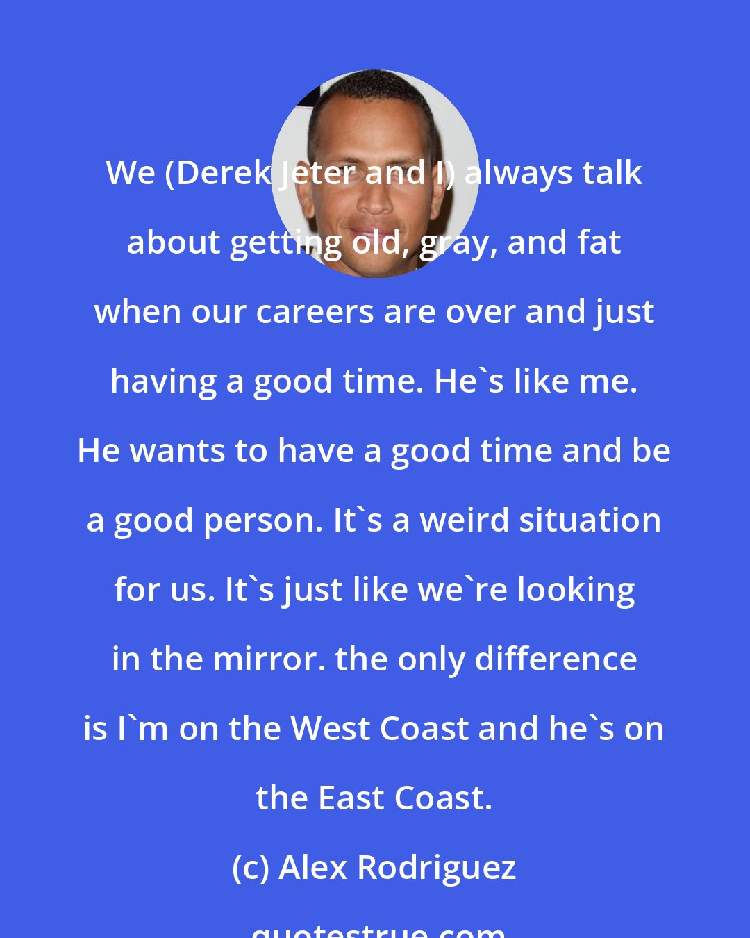 Alex Rodriguez: We (Derek Jeter and I) always talk about getting old, gray, and fat when our careers are over and just having a good time. He's like me. He wants to have a good time and be a good person. It's a weird situation for us. It's just like we're looking in the mirror. the only difference is I'm on the West Coast and he's on the East Coast.