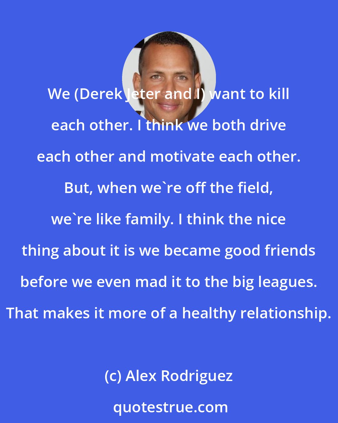 Alex Rodriguez: We (Derek Jeter and I) want to kill each other. I think we both drive each other and motivate each other. But, when we're off the field, we're like family. I think the nice thing about it is we became good friends before we even mad it to the big leagues. That makes it more of a healthy relationship.