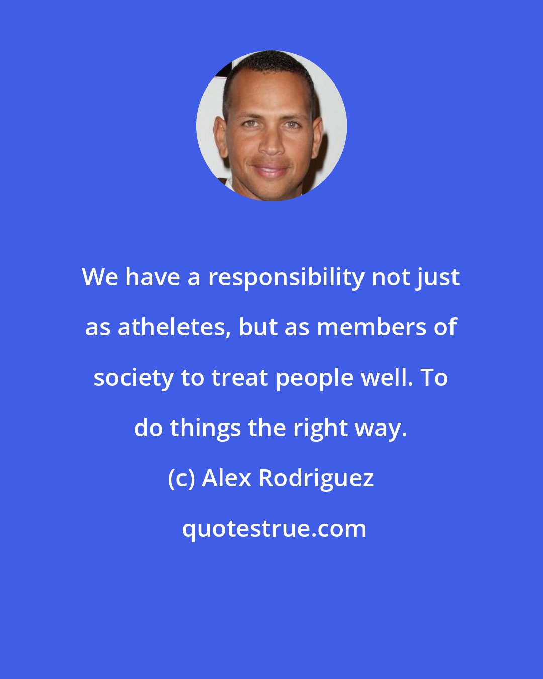 Alex Rodriguez: We have a responsibility not just as atheletes, but as members of society to treat people well. To do things the right way.