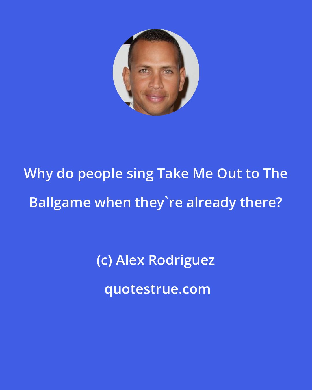 Alex Rodriguez: Why do people sing Take Me Out to The Ballgame when they're already there?