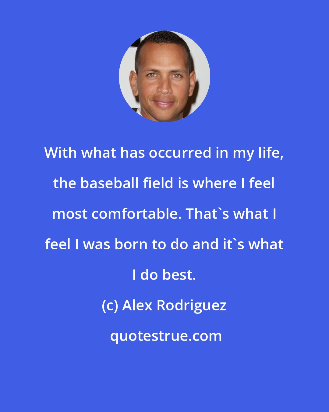 Alex Rodriguez: With what has occurred in my life, the baseball field is where I feel most comfortable. That's what I feel I was born to do and it's what I do best.