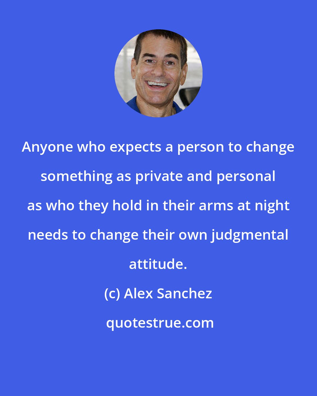 Alex Sanchez: Anyone who expects a person to change something as private and personal as who they hold in their arms at night needs to change their own judgmental attitude.