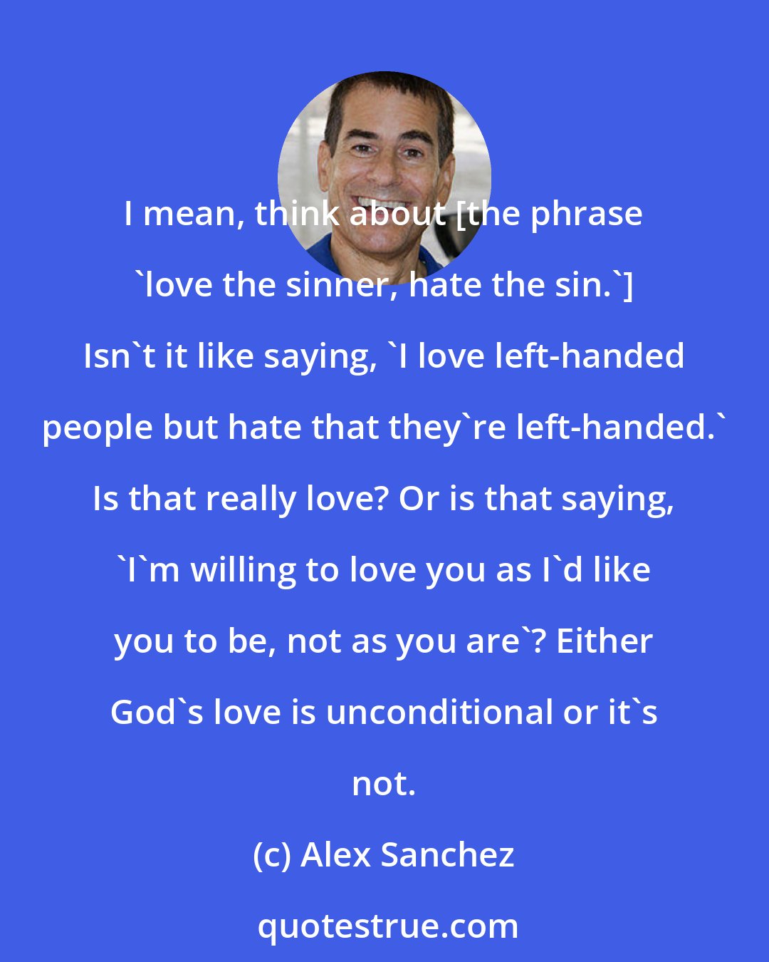 Alex Sanchez: I mean, think about [the phrase 'love the sinner, hate the sin.'] Isn't it like saying, 'I love left-handed people but hate that they're left-handed.' Is that really love? Or is that saying, 'I'm willing to love you as I'd like you to be, not as you are'? Either God's love is unconditional or it's not.