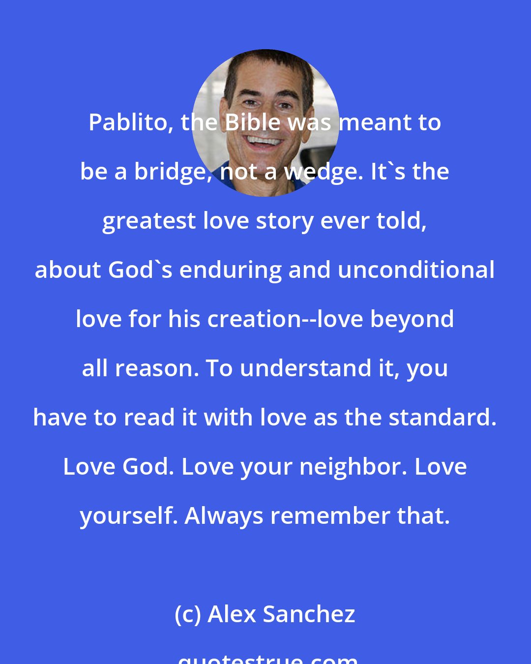 Alex Sanchez: Pablito, the Bible was meant to be a bridge, not a wedge. It's the greatest love story ever told, about God's enduring and unconditional love for his creation--love beyond all reason. To understand it, you have to read it with love as the standard. Love God. Love your neighbor. Love yourself. Always remember that.