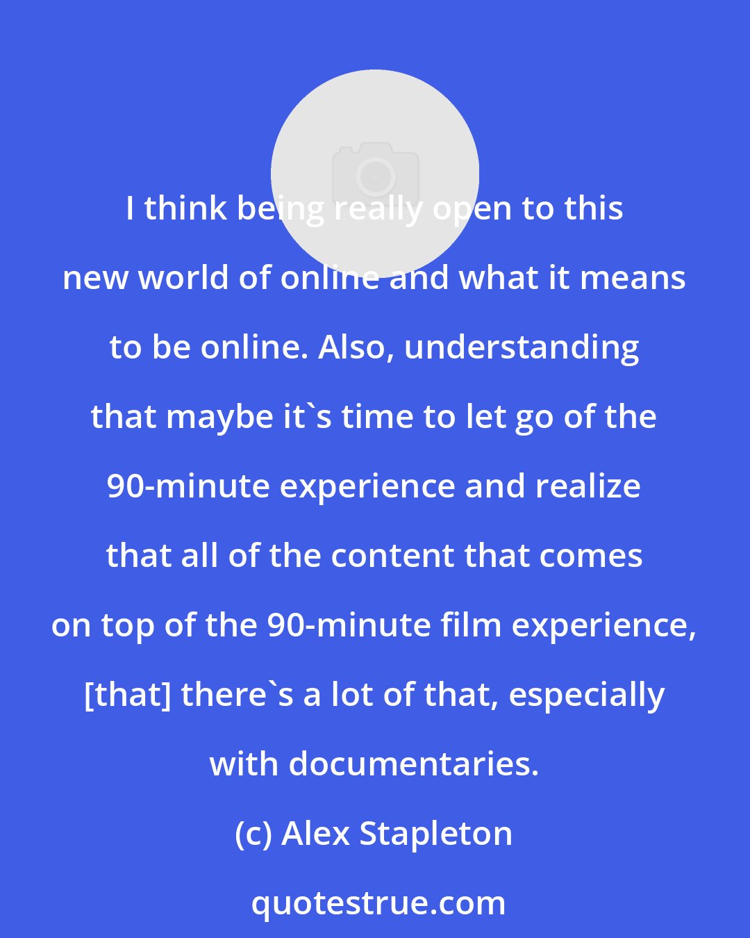 Alex Stapleton: I think being really open to this new world of online and what it means to be online. Also, understanding that maybe it's time to let go of the 90-minute experience and realize that all of the content that comes on top of the 90-minute film experience, [that] there's a lot of that, especially with documentaries.