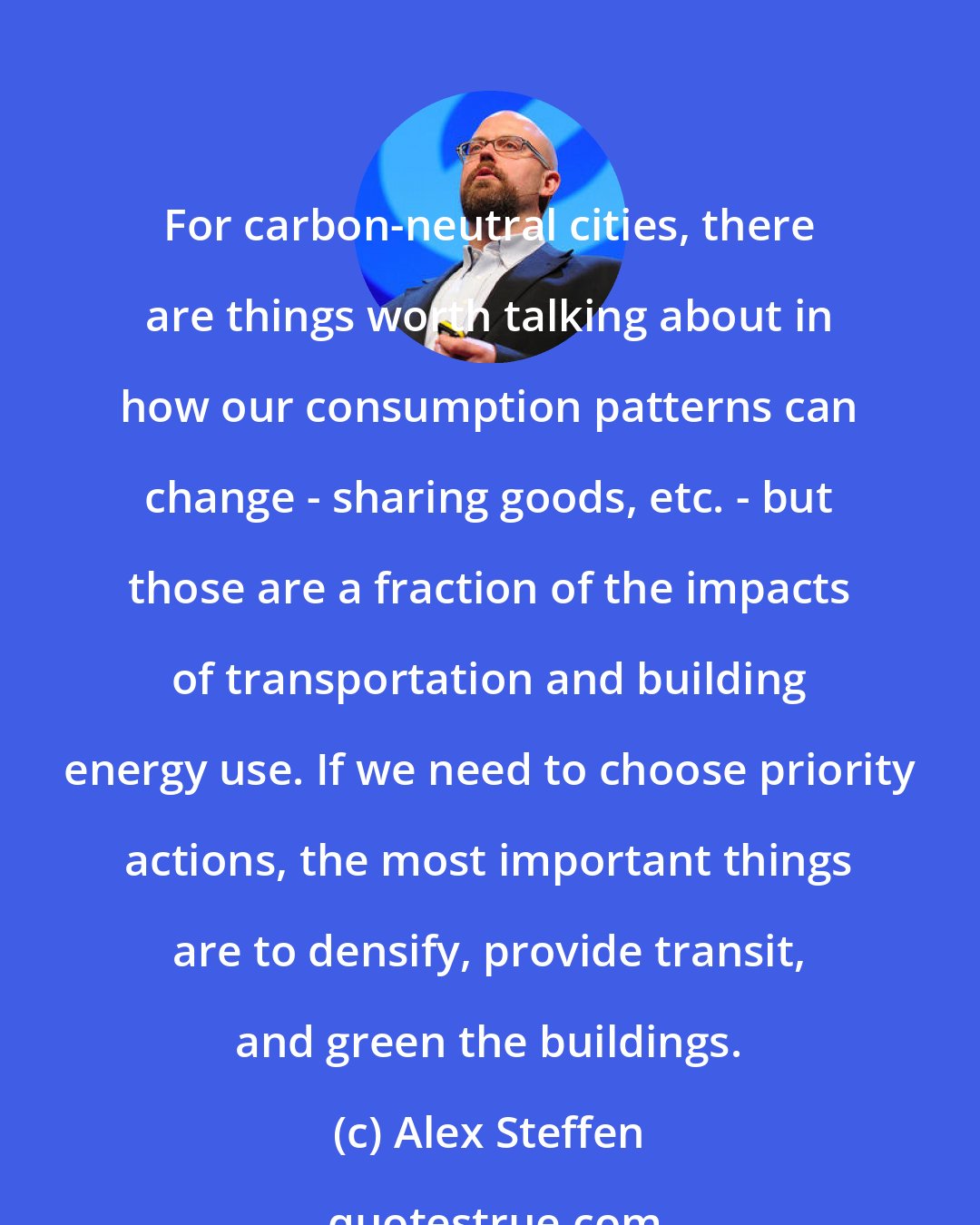 Alex Steffen: For carbon-neutral cities, there are things worth talking about in how our consumption patterns can change - sharing goods, etc. - but those are a fraction of the impacts of transportation and building energy use. If we need to choose priority actions, the most important things are to densify, provide transit, and green the buildings.