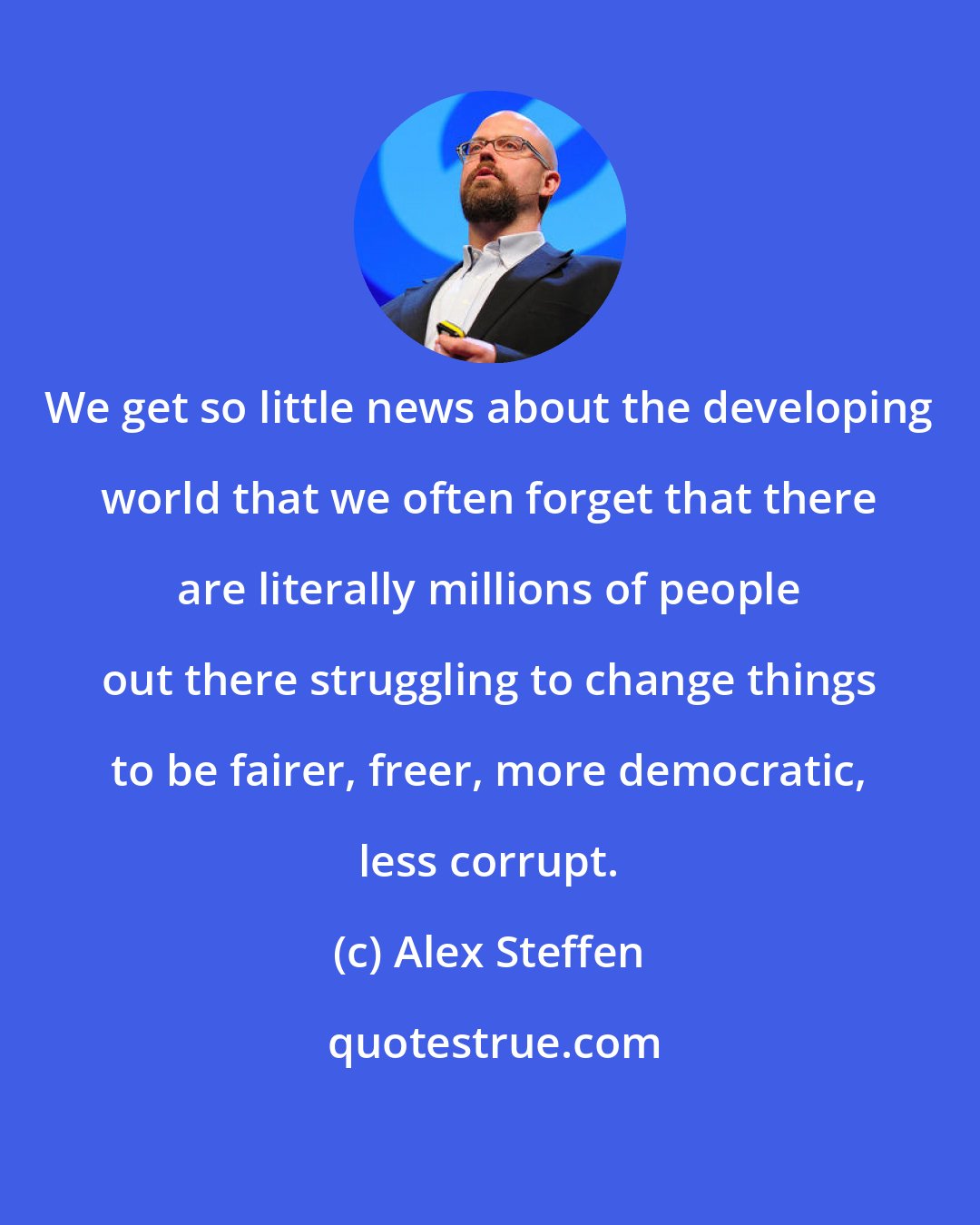 Alex Steffen: We get so little news about the developing world that we often forget that there are literally millions of people out there struggling to change things to be fairer, freer, more democratic, less corrupt.