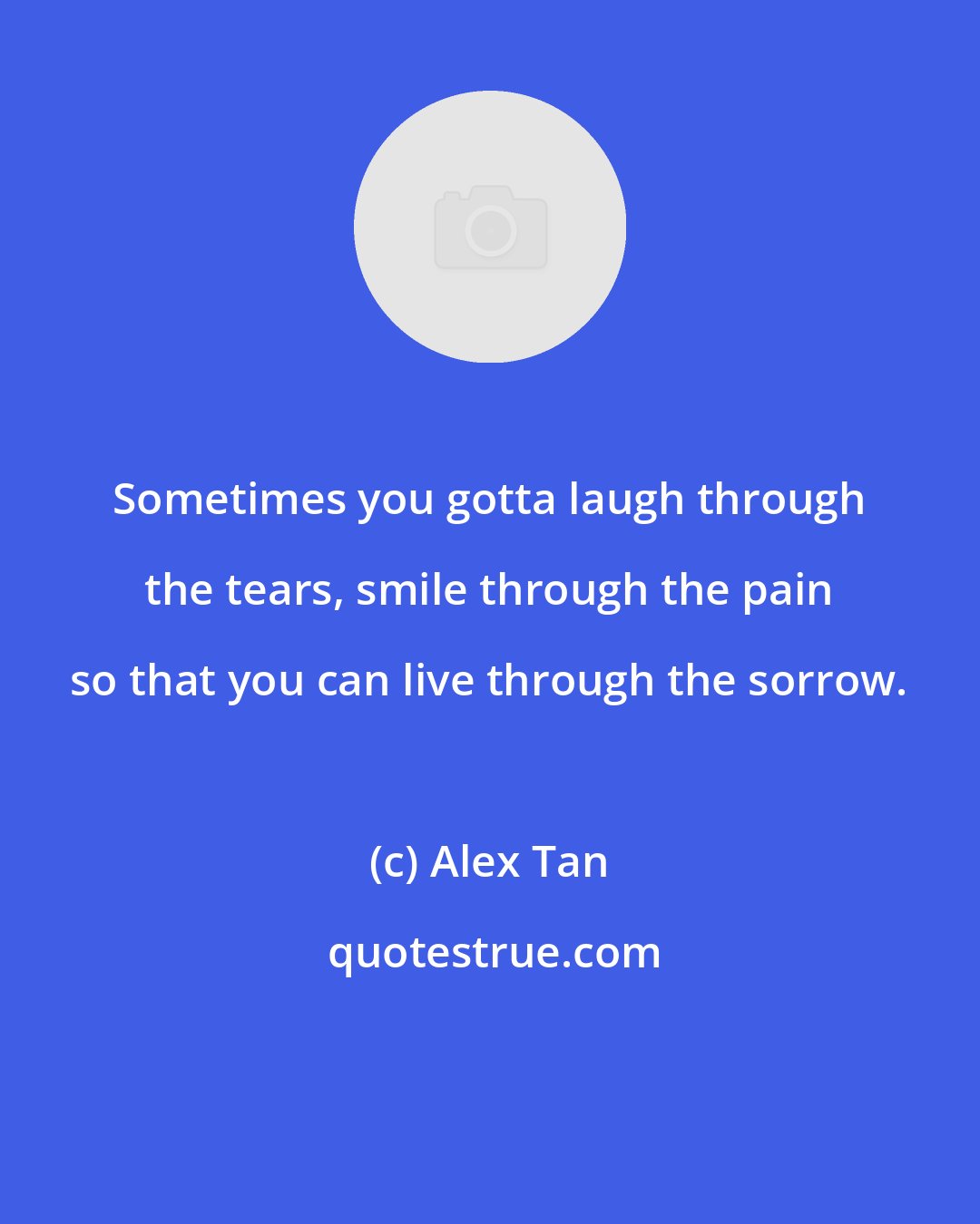 Alex Tan: Sometimes you gotta laugh through the tears, smile through the pain so that you can live through the sorrow.