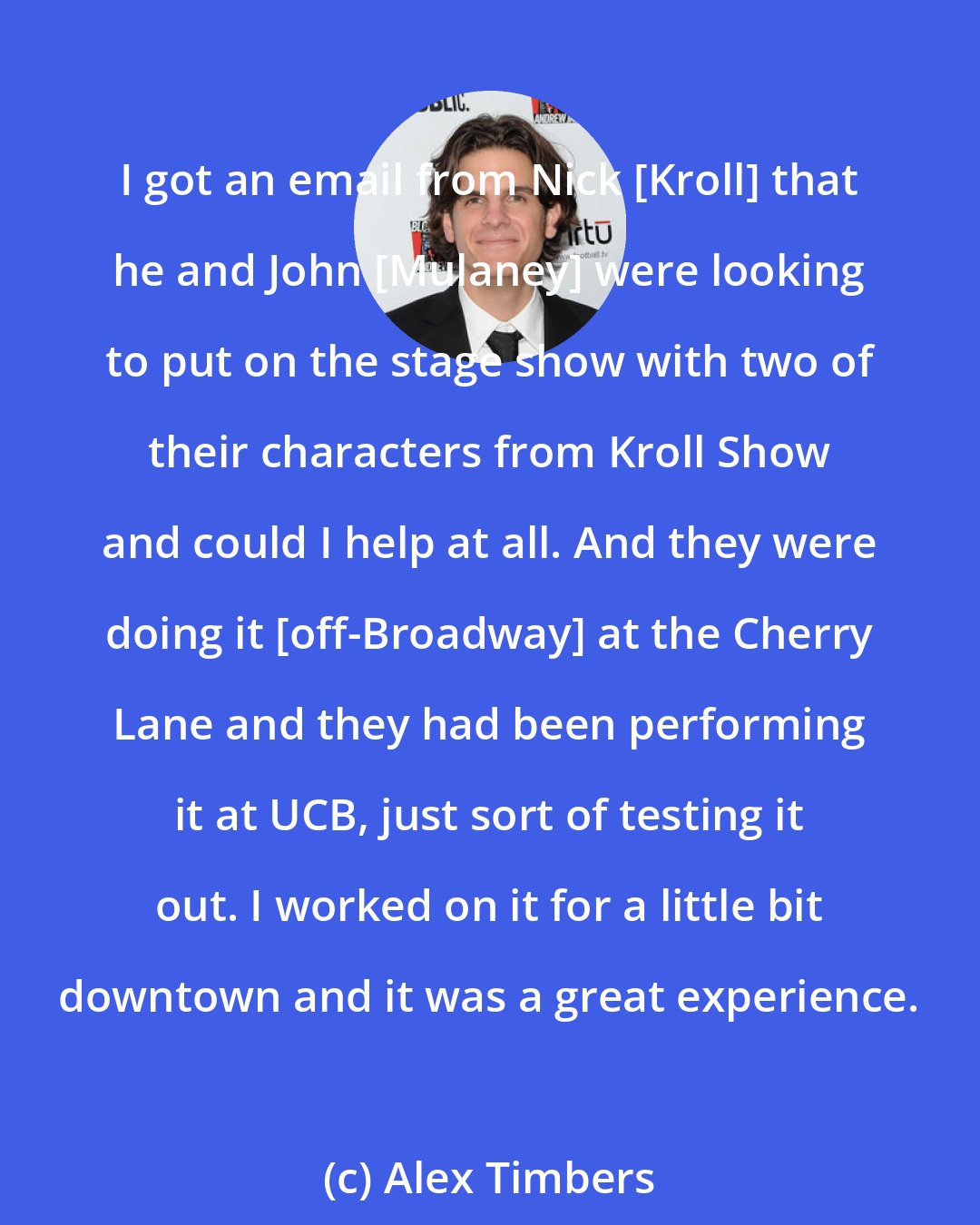 Alex Timbers: I got an email from Nick [Kroll] that he and John [Mulaney] were looking to put on the stage show with two of their characters from Kroll Show and could I help at all. And they were doing it [off-Broadway] at the Cherry Lane and they had been performing it at UCB, just sort of testing it out. I worked on it for a little bit downtown and it was a great experience.