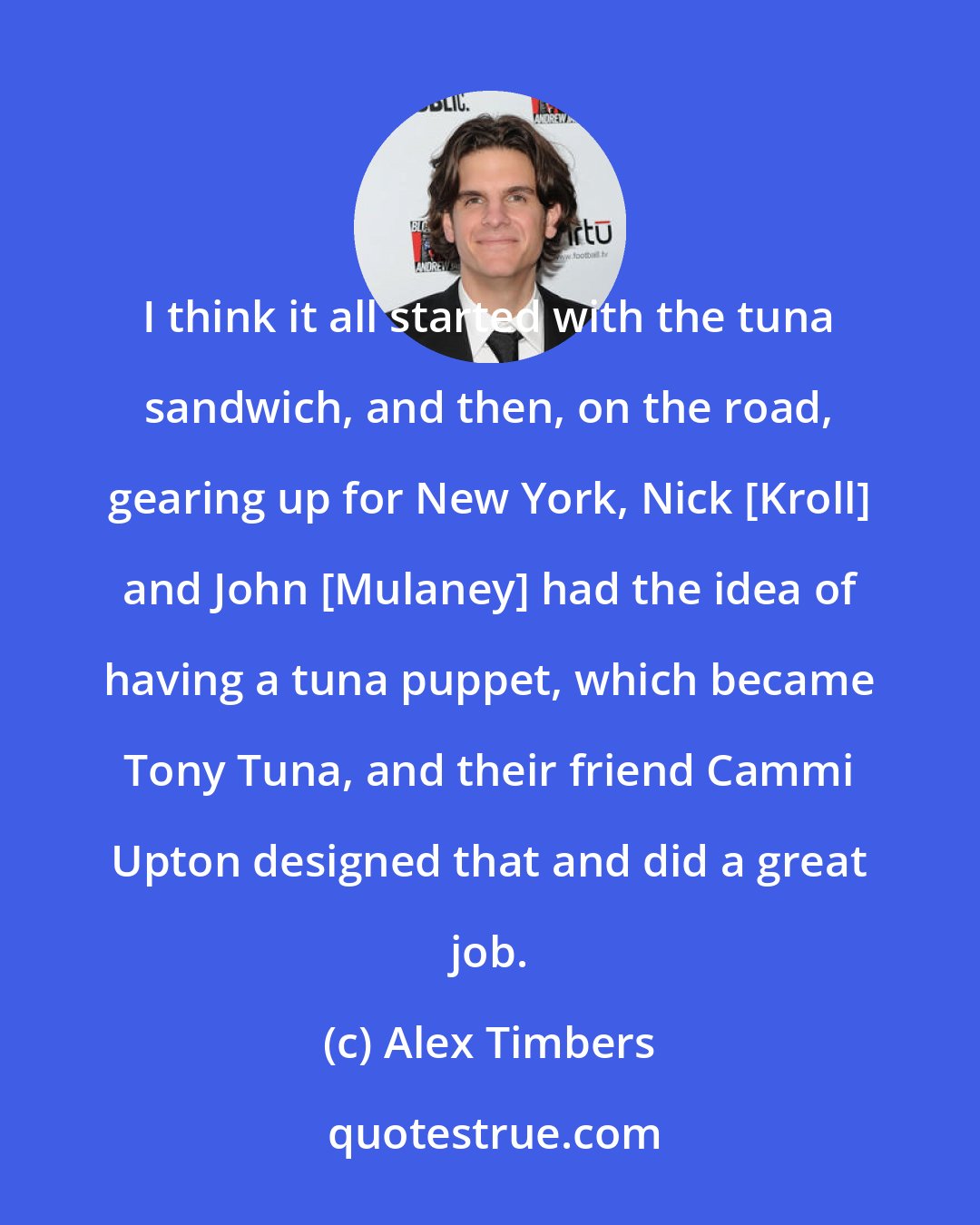 Alex Timbers: I think it all started with the tuna sandwich, and then, on the road, gearing up for New York, Nick [Kroll] and John [Mulaney] had the idea of having a tuna puppet, which became Tony Tuna, and their friend Cammi Upton designed that and did a great job.