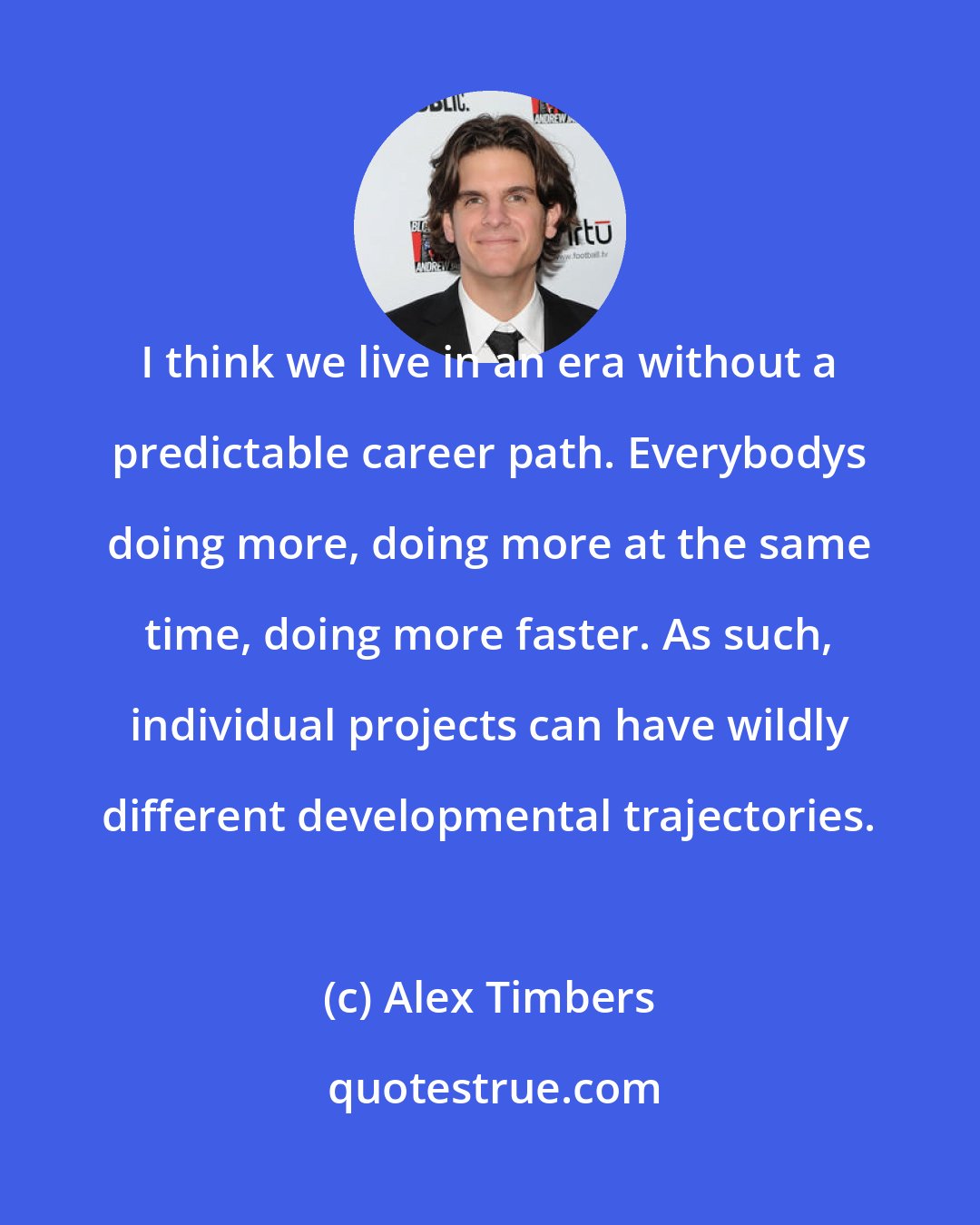 Alex Timbers: I think we live in an era without a predictable career path. Everybodys doing more, doing more at the same time, doing more faster. As such, individual projects can have wildly different developmental trajectories.