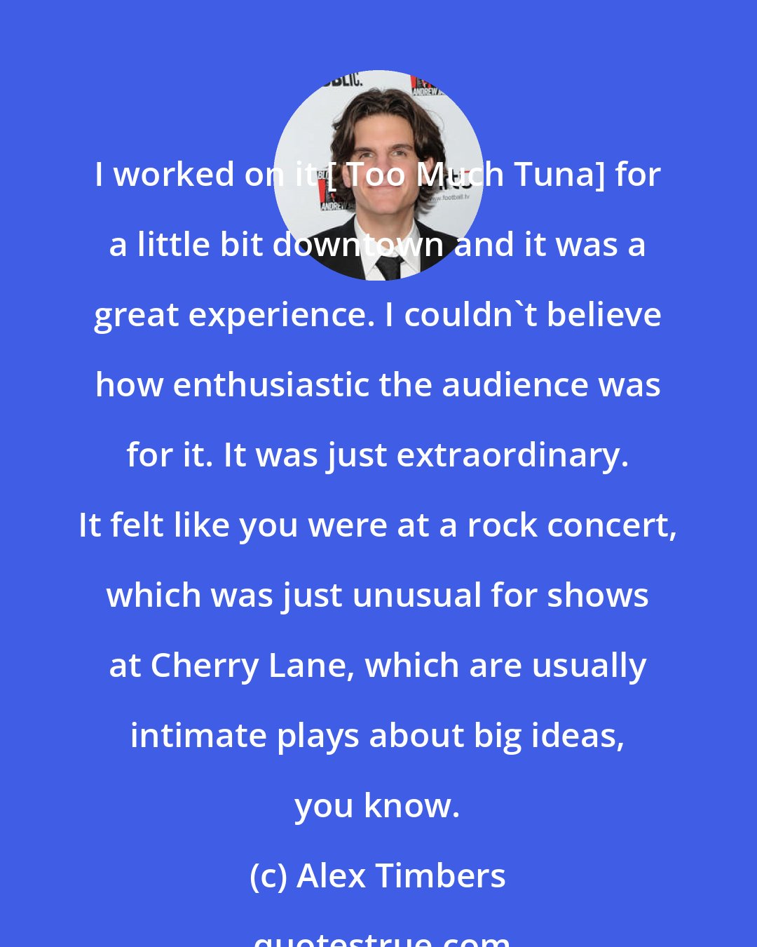 Alex Timbers: I worked on it [ Too Much Tuna] for a little bit downtown and it was a great experience. I couldn't believe how enthusiastic the audience was for it. It was just extraordinary. It felt like you were at a rock concert, which was just unusual for shows at Cherry Lane, which are usually intimate plays about big ideas, you know.