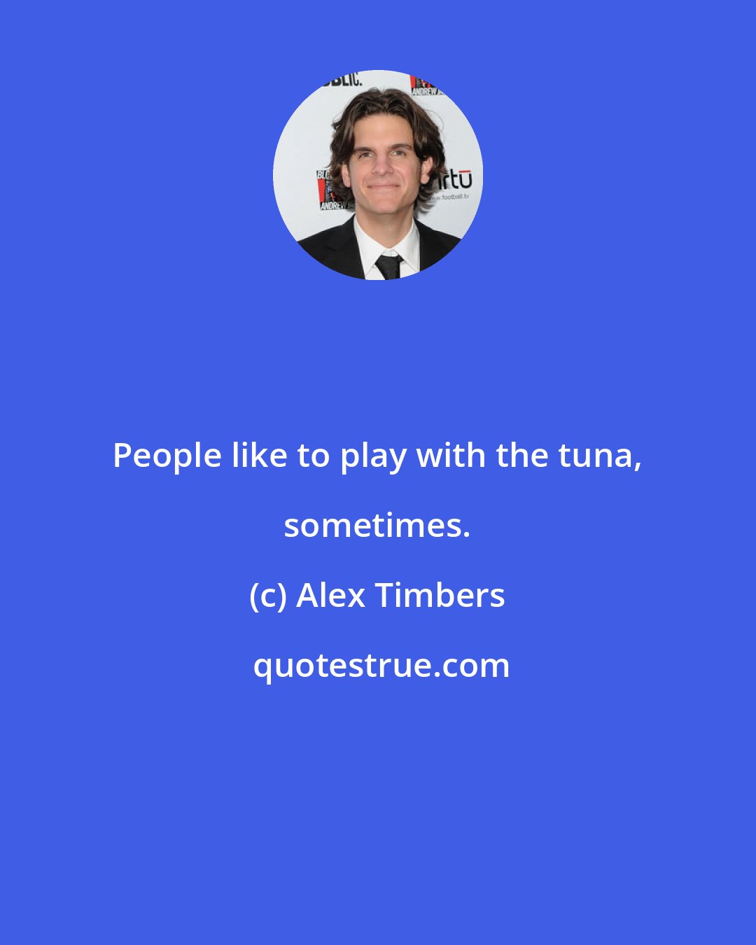 Alex Timbers: People like to play with the tuna, sometimes.