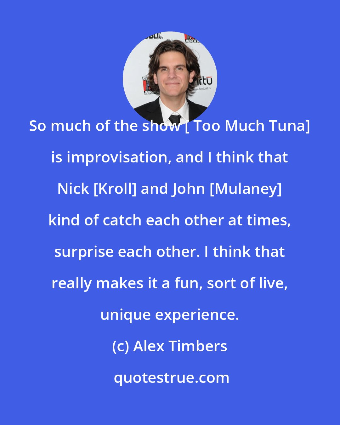 Alex Timbers: So much of the show [ Too Much Tuna] is improvisation, and I think that Nick [Kroll] and John [Mulaney] kind of catch each other at times, surprise each other. I think that really makes it a fun, sort of live, unique experience.