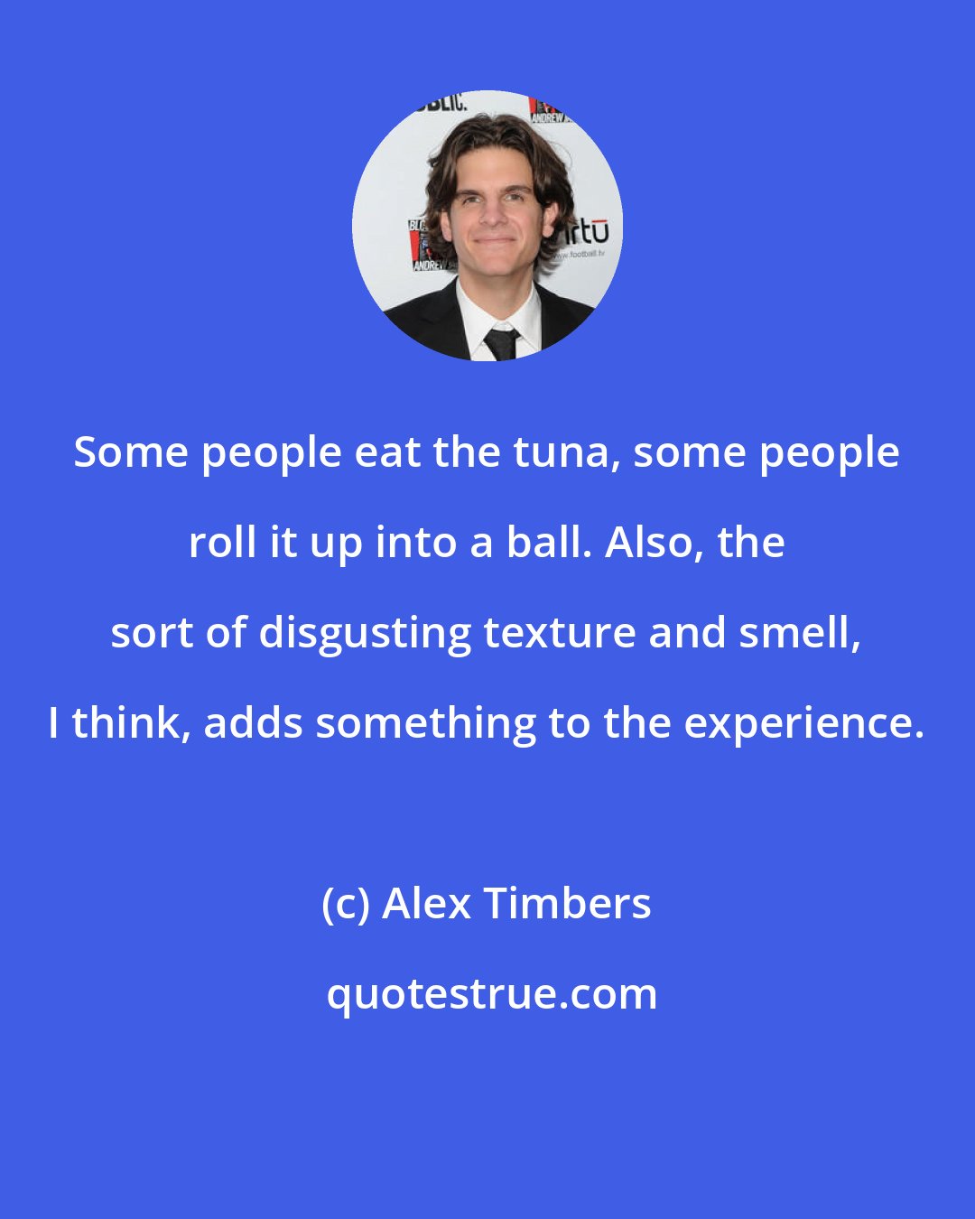 Alex Timbers: Some people eat the tuna, some people roll it up into a ball. Also, the sort of disgusting texture and smell, I think, adds something to the experience.