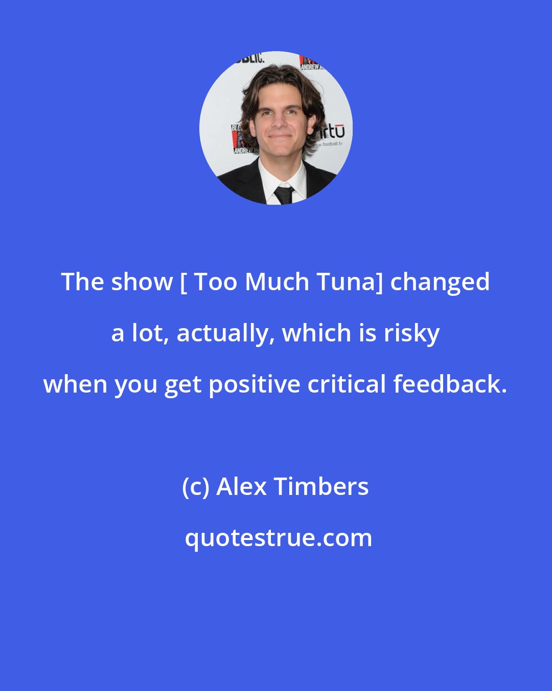 Alex Timbers: The show [ Too Much Tuna] changed a lot, actually, which is risky when you get positive critical feedback.