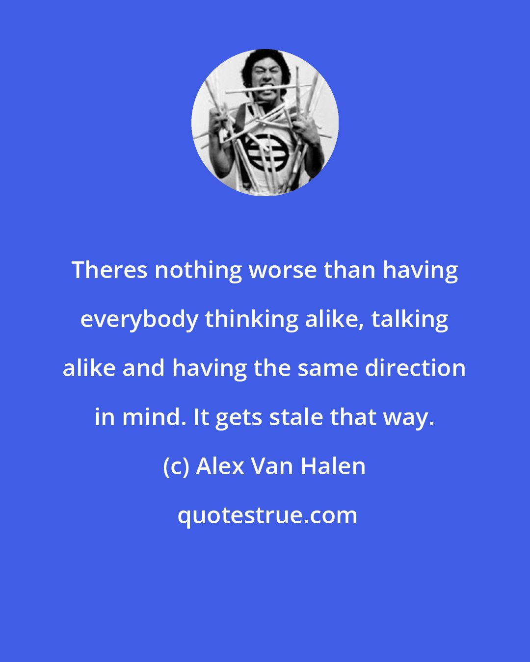 Alex Van Halen: Theres nothing worse than having everybody thinking alike, talking alike and having the same direction in mind. It gets stale that way.