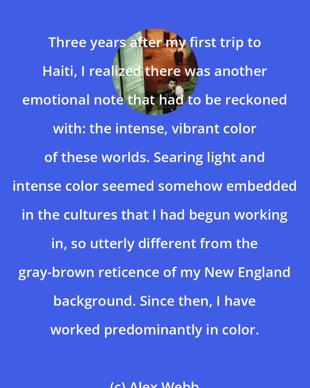 Alex Webb: Three years after my first trip to Haiti, I realized there was another emotional note that had to be reckoned with: the intense, vibrant color of these worlds. Searing light and intense color seemed somehow embedded in the cultures that I had begun working in, so utterly different from the gray-brown reticence of my New England background. Since then, I have worked predominantly in color.