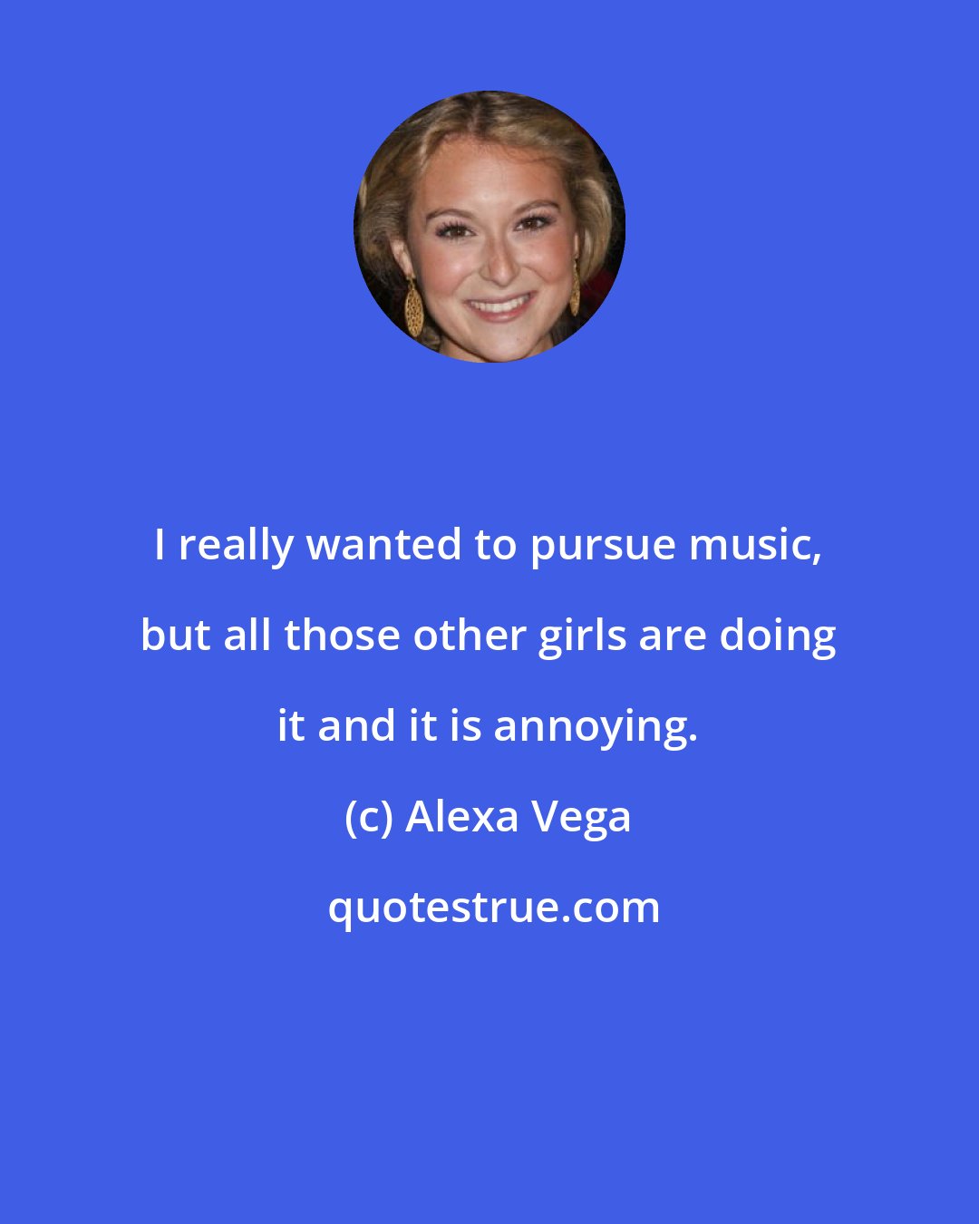 Alexa Vega: I really wanted to pursue music, but all those other girls are doing it and it is annoying.