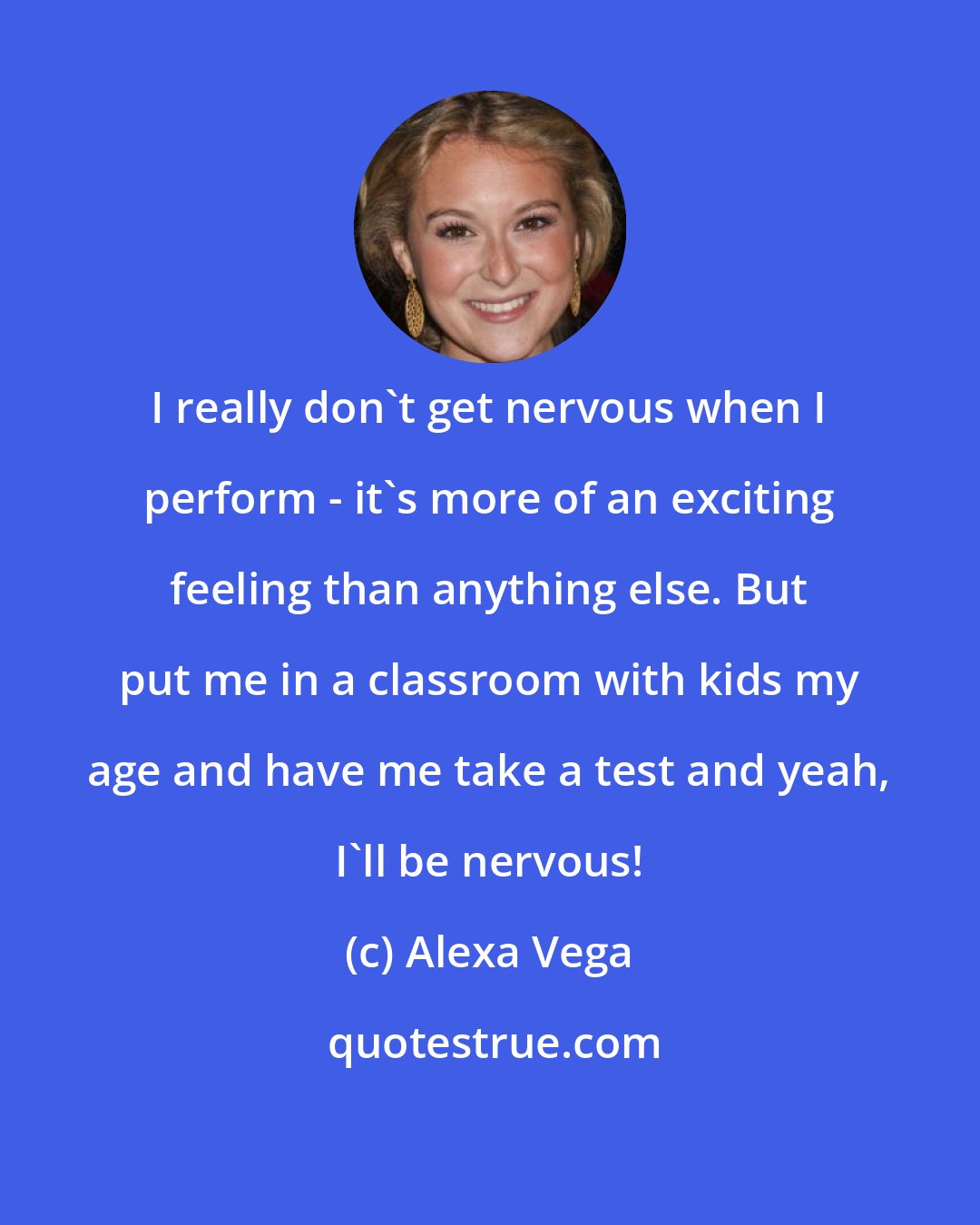 Alexa Vega: I really don't get nervous when I perform - it's more of an exciting feeling than anything else. But put me in a classroom with kids my age and have me take a test and yeah, I'll be nervous!