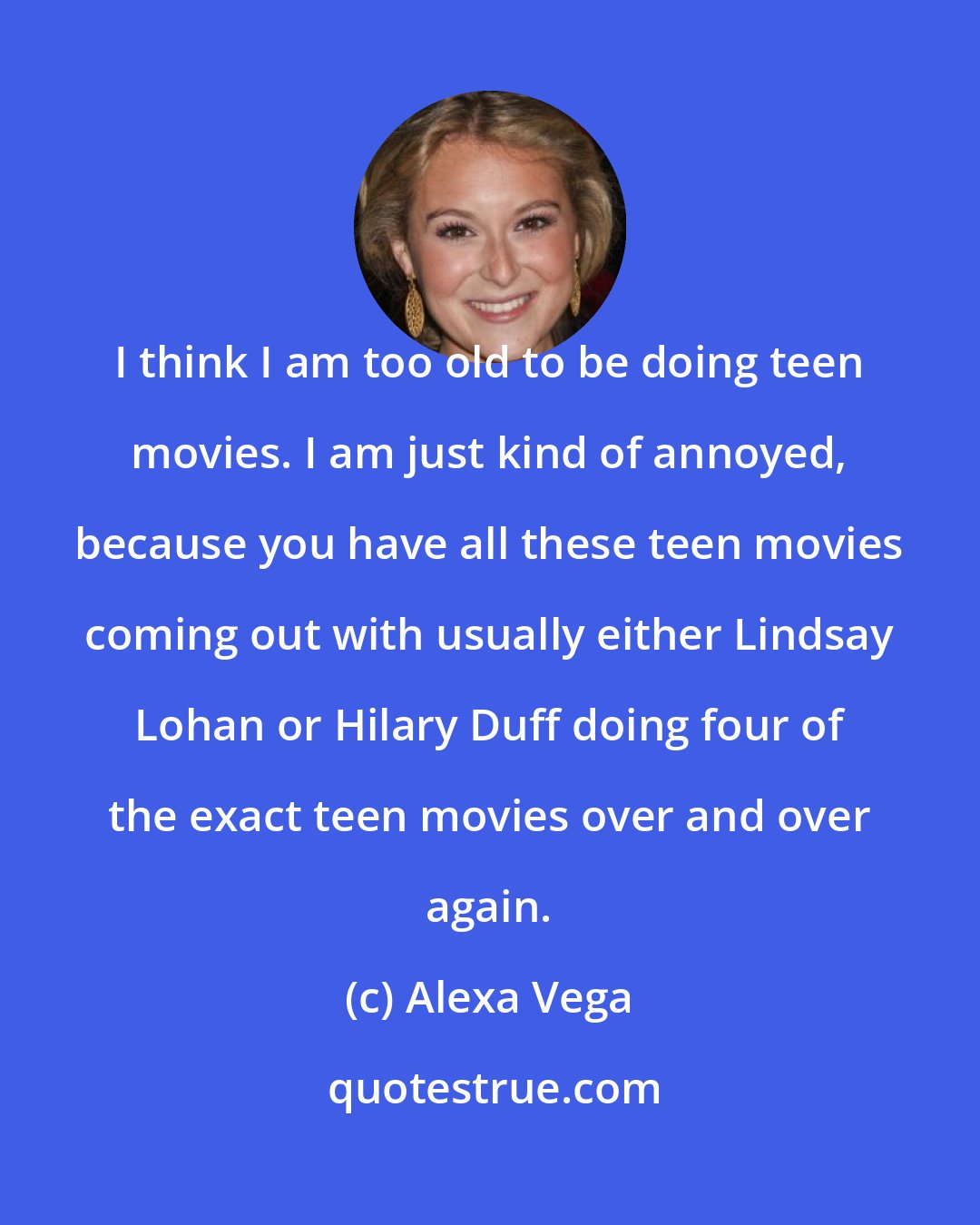 Alexa Vega: I think I am too old to be doing teen movies. I am just kind of annoyed, because you have all these teen movies coming out with usually either Lindsay Lohan or Hilary Duff doing four of the exact teen movies over and over again.