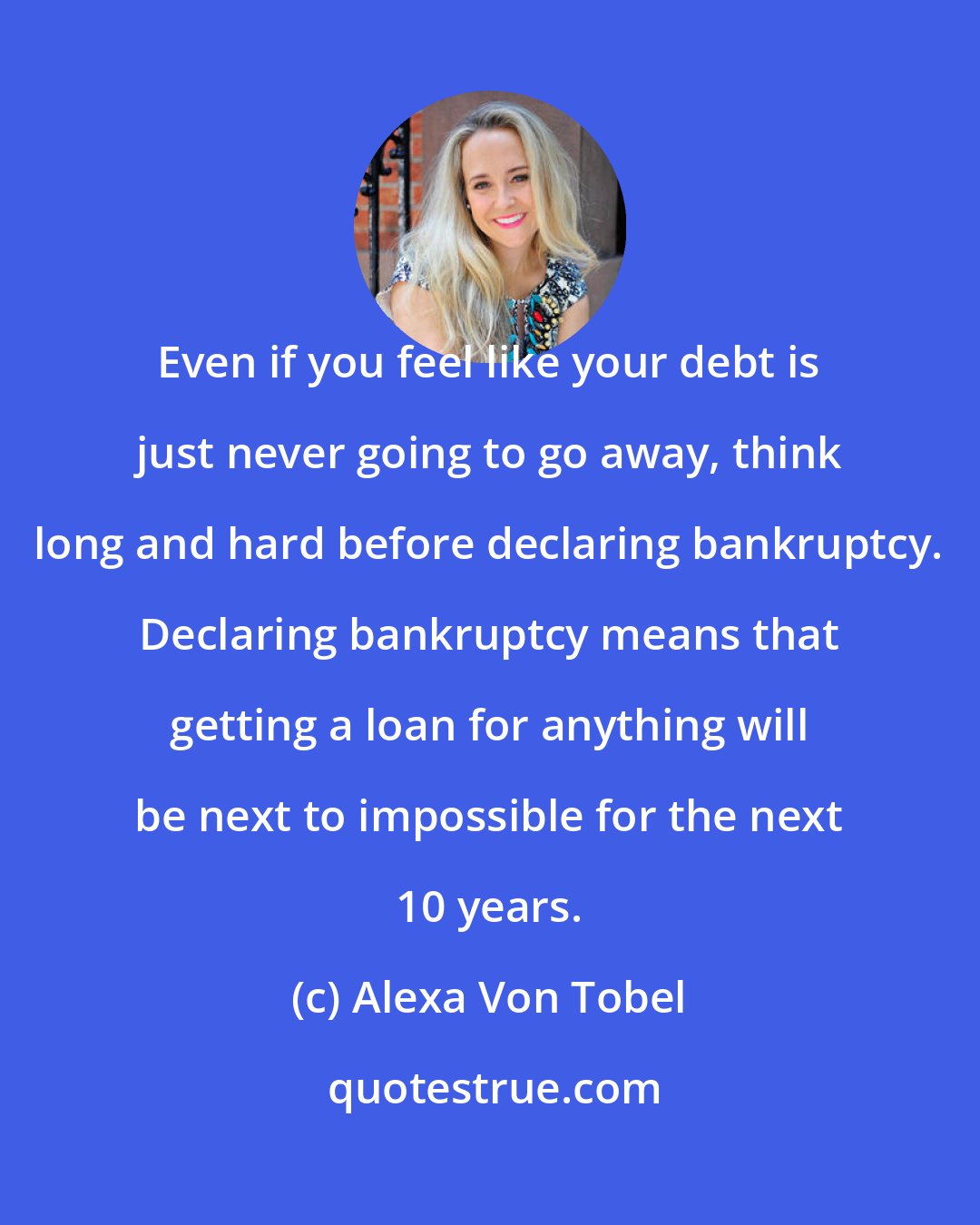Alexa Von Tobel: Even if you feel like your debt is just never going to go away, think long and hard before declaring bankruptcy. Declaring bankruptcy means that getting a loan for anything will be next to impossible for the next 10 years.