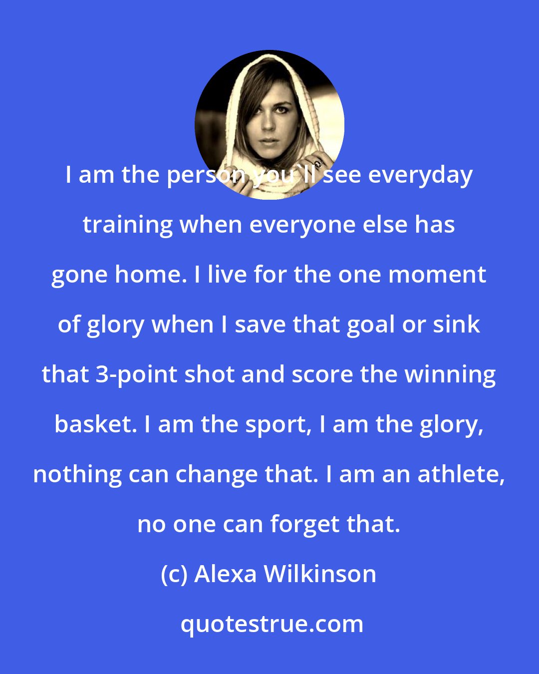Alexa Wilkinson: I am the person you'll see everyday training when everyone else has gone home. I live for the one moment of glory when I save that goal or sink that 3-point shot and score the winning basket. I am the sport, I am the glory, nothing can change that. I am an athlete, no one can forget that.
